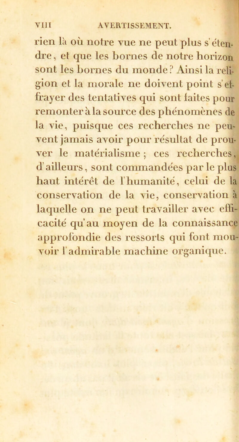 rien là où notre vue ne peut plus s’éteri- dre, et que les bornes de notre horizon sont les bornes du monde? Ainsi la reli- gion et la morale ne doivent point s’el- frayer des tentatives qui sont laites pour remonter à la source des phénomènes de la vie, puisque ces recherches ne peu- vent jamais avoir pour résultat de prou- ver le matérialisme ; ces recherches, d’ailleurs, sont commandées par le plus haut intérêt de 1’humanité, celui de la conservation de la vie, conservation à laquelle on ne peut travailler avec effi- cacité qu’au moyen de la connaissance approfondie des ressorts qui font mou- voir l’admirable machine organique.
