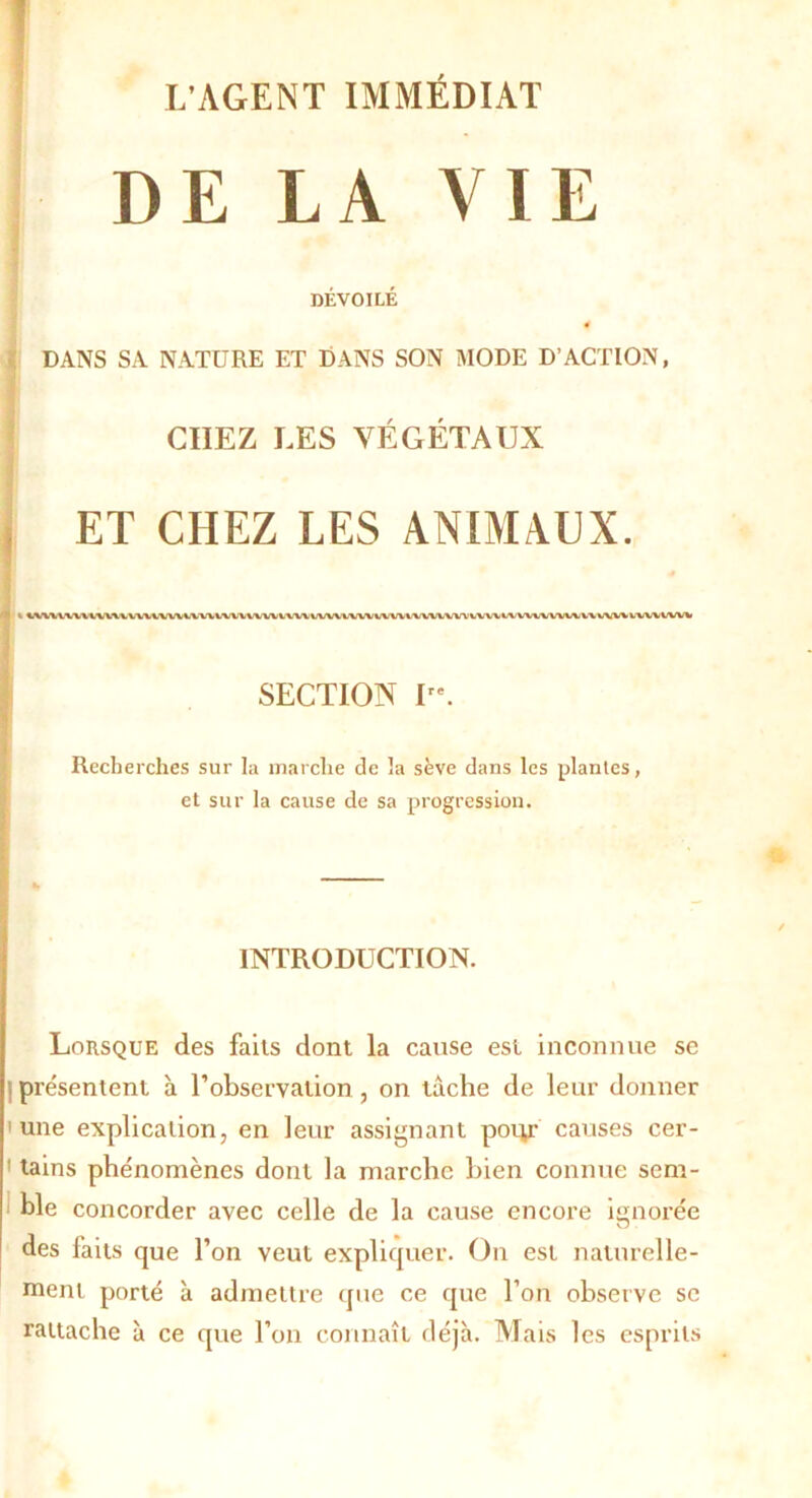 DE LA VIE DÉVOILÉ 4 DANS SA NATURE ET DANS SON MODE D’ACTION, CHEZ LES VÉGÉTAUX ET CHEZ LES ANIMAUX. fli 1 4/VWVWli WWWW VWVWW WW WW tw\ WVWVW WW VWWVW IW\ IAlV\lUWi W WW VVW WW SECTION re. Recherches sur la marche de la sève dans les plantes, et sur la cause de sa progression. INTRODUCTION. Lorsque des faits dont la cause est inconnue se présentent à l’observation , on tâche de leur donner 'une explication, en leur assignant pour causes cer- tains phénomènes dont la marche bien connue sem- ble concorder avec celle de la cause encore ignorée des faits que l’on veut expliquer. On est naturelle- ment porté à admettre (pie ce que l’on observe se rattache à ce que l’on connaît déjà. Mais les esprits