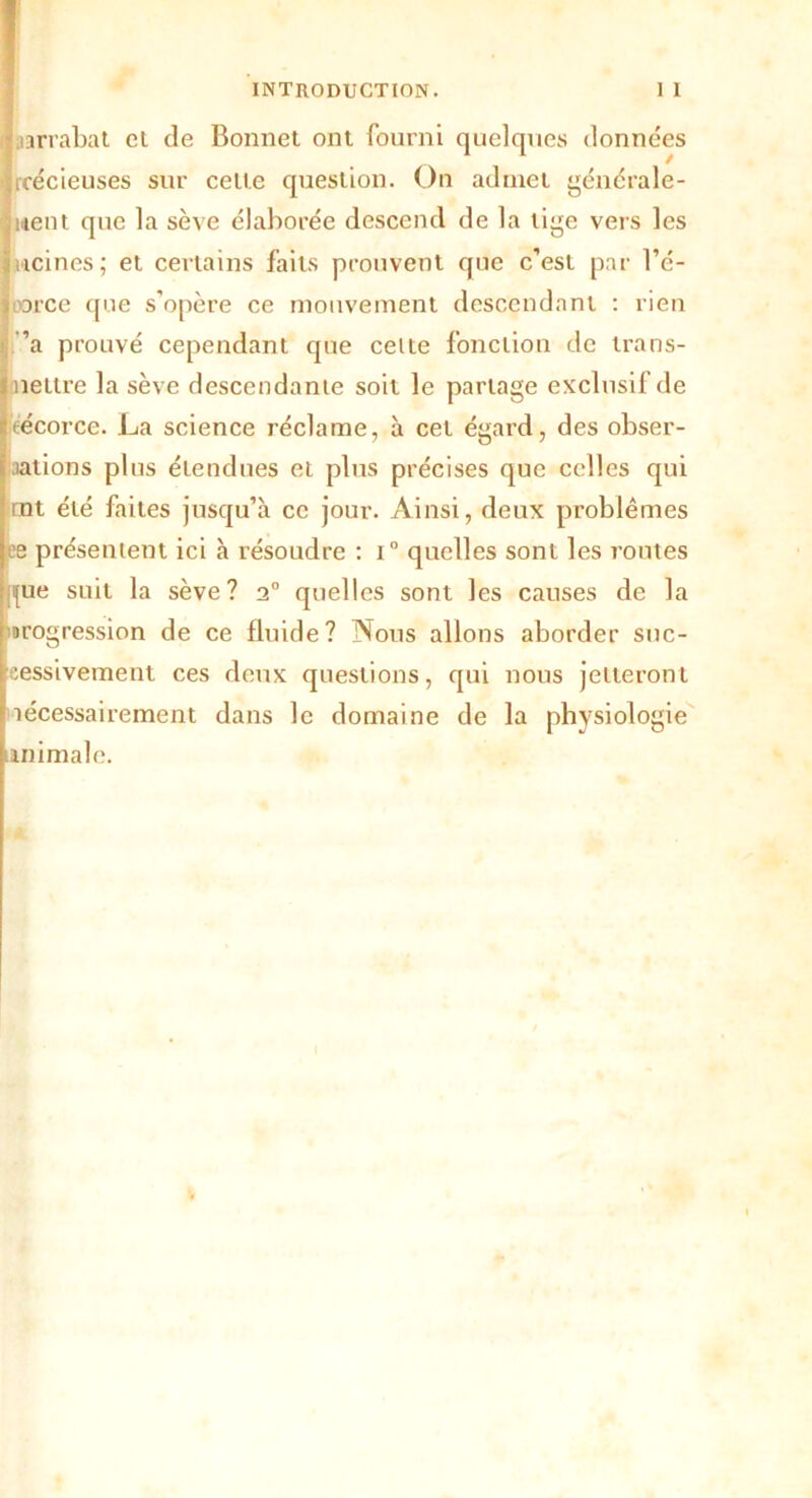 aarrabat el de Bonnet ont fourni quelques données icécieuses sur cette question. On admet générale- ment que la sève élaborée descend de la lige vers les wcines; et certains faits prouvent que c’est par ré- porce que s’opère ce mouvement descendant : rien ’a prouvé cependant que celte fonction de trans- mettre la sève descendante soit le partage exclusif de técorce. La science réclame, à cet égard, des obser- vations plus étendues et plus précises que celles qui mt été faites jusqu’à ce jour. Ainsi, deux problèmes ee présentent ici à résoudre : i° quelles sont les routes fue suit la sève? 20 quelles sont les causes de la arogression de ce fluide? Nous allons aborder suc- cessivement ces deux questions, qui nous jetteront lécessairement dans le domaine de la physiologie animale.