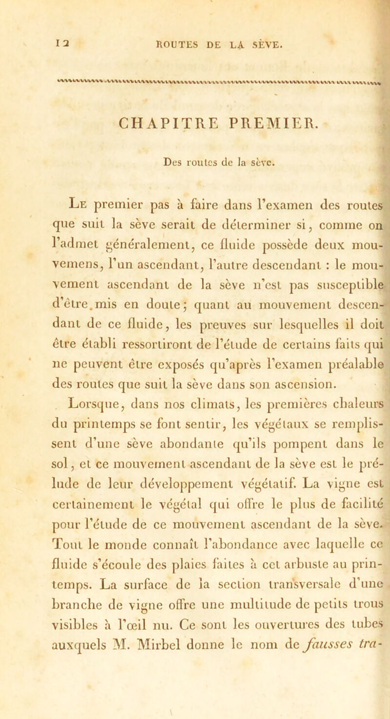 WW IVVVVVIV V VWX WV WVW'VW XWVXVX/X V. V W WWW W VWV WW WW WW VWX WXX XVX\ iv\% CHAPITRE PREMIER. Des routes de la sève. ' Le premier pas à faire dans l’examen des routes que suit la sève serait de déterminer si, comme on l’admet généralement, ce fluide possède deux mou- vemens, l’un ascendant, l’autre descendant : le mou- vement ascendant de la sève n’est pas susceptible d’étre.mis en doute; quant au mouvement descen- dant de ce fluide, les preuves sur lesquelles il doit être établi ressortiront de l’étude de certains laits qui ne peuvent être exposés qu’après l’examen préalable des roules que suit la sève dans son ascension. Lorsque, dans nos climats, les premières chaleurs du printemps se font sentir, les végétaux se remplis- sent d’une sève abondante qu’ils pompent dans le sol, et ce mouvement ascendant de la sève est le pré- lude de leur développement végétatif. La vigne est certainement le végétal qui offre le plus de facilité pour l’étude de ce mouvement ascendant de la sèye. Tout le monde connaît l’abondance avec laquelle ce fluide s’écoule des plaies faites à cet arbuste au prin- temps. La surface de la section transversale d’une branche de vigne offre une multitude de petits trous visibles à l’œil nu. Ce sont les ouvertures des tubes auxquels M. Mirbel donne le nom de fausses tra-