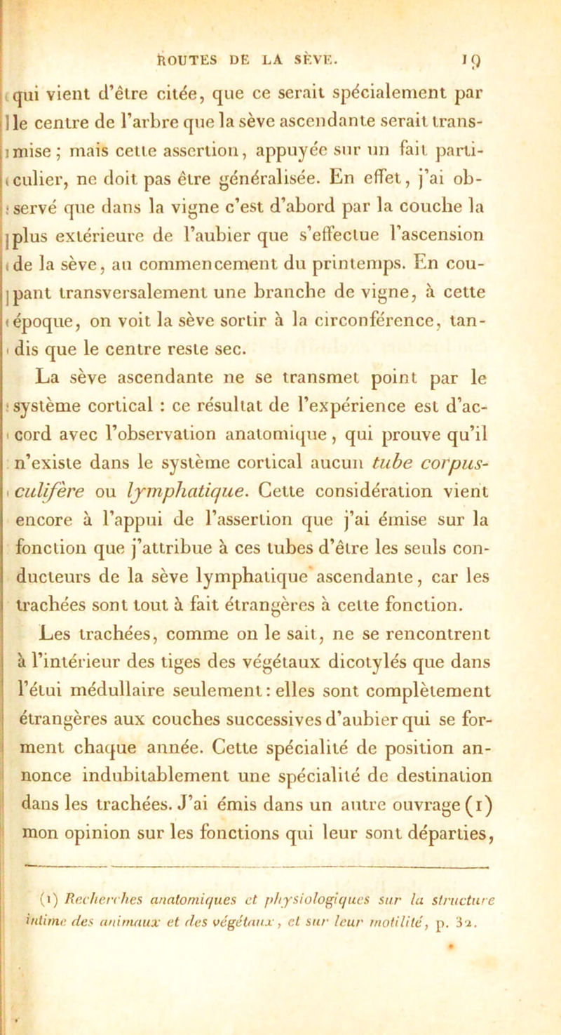 qui vient d’être citée, que ce serait spécialement par lie centre de l’arbre que la sève ascendante serait trans- imise; mais cette assertion, appuyée sur un fait parti- (cuber, ne doit pas être généralisée. En effet, j’ai ob- servé que dans la vigne c’est d’abord par la couche la jplus extérieure de l’aubier que s’effectue l’ascension <de la sève, au commencement du printemps. En cou- ipant transversalement une branche de vigne, à cette «époque, on voit la sève sortir à la circonférence, tan- i dis que le centre reste sec. La sève ascendante ne se transmet point par le système cortical : ce résultat de l’expérience est d’ac- i cord avec l’observation anatomique , qui prouve qu’il n’existe dans le système cortical aucun tube corpus- culifère ou lymphatique. Cette considération vient encore à l’appui de l’assertion que j’ai émise sur la fonction que j’attribue à ces tubes d’être les seuls con- ducteurs de la sève lymphatique ascendante, car les trachées sont tout à fait étrangères à celte fonction. Les trachées, comme on le sait, ne se rencontrent à l’intérieur des tiges des végétaux dicotylés que dans l’étui médullaire seulement : elles sont complètement étrangères aux couches successives d’aubier qui se for- ment chaque année. Cette spécialité de position an- nonce indubitablement une spécialité de destination dans les trachées. J’ai émis dans un autre ouvrage (i) mon opinion sur les fonctions qui leur sont départies, (i) Recherches anatomiques et physiologiques sur la structure intime des animaux et des végétaux, et sur leur motilité, p. 3a.