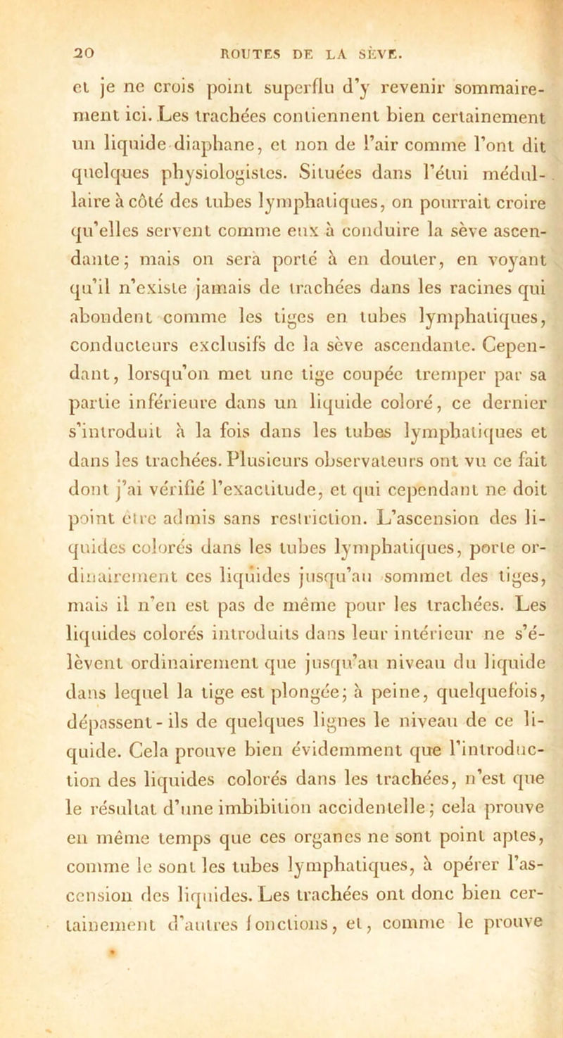 et je ne crois point superflu d’y revenir sommaire- ment ici. Les trachées contiennent bien certainement un liquide diaphane, et non de l’air comme l’ont dit quelques physiologistes. Situées dans l’étui médul- laire à côté des tubes lymphatiques, on pourrait croire qu’elles servent comme eux à conduire la sève ascen- dante; mais on sera porté à en douter, en voyant qu’il n’existe jamais de trachées dans les racines qui abondent comme les tiges en tubes lymphatiques, conducteurs exclusifs de la sève ascendante. Cepen- dant, lorsqu’on met une tige coupée tremper par sa partie inférieure dans un liquide coloré, ce dernier s’introduit à la fois dans les tubes lymphatiques et dans les trachées. Plusieurs observateurs ont vu ce fait dont j’ai vérifié l’exactitude, et qui cependant ne doit point cire admis sans restriction. L’ascension des li- quides colorés dans les tubes lymphatiques, porte or- dinairement ces liquides jusqu’au sommet des tiges, mais il n’en est pas de même pour les trachées. Les liquides colorés introduits dans leur intérieur ne s’é- lèvent ordinairement que jusqu’au niveau du liquide dans lequel la tige est plongée; à peine, quelquefois, dépassent-ils de quelques lignes le niveau de ce li- quide. Cela prouve bien évidemment que l’introduc- tion des liquides colorés dans les trachées, n’est que le résultat d’une imbibition accidentelle; cela prouve en même temps que ces organes ne sont point aptes, comme le sont les tubes lymphatiques, à opérer l’as- cension des liquides. Les trachées ont donc bien cer- tainement d’autres f onctions, et, comme le prouve