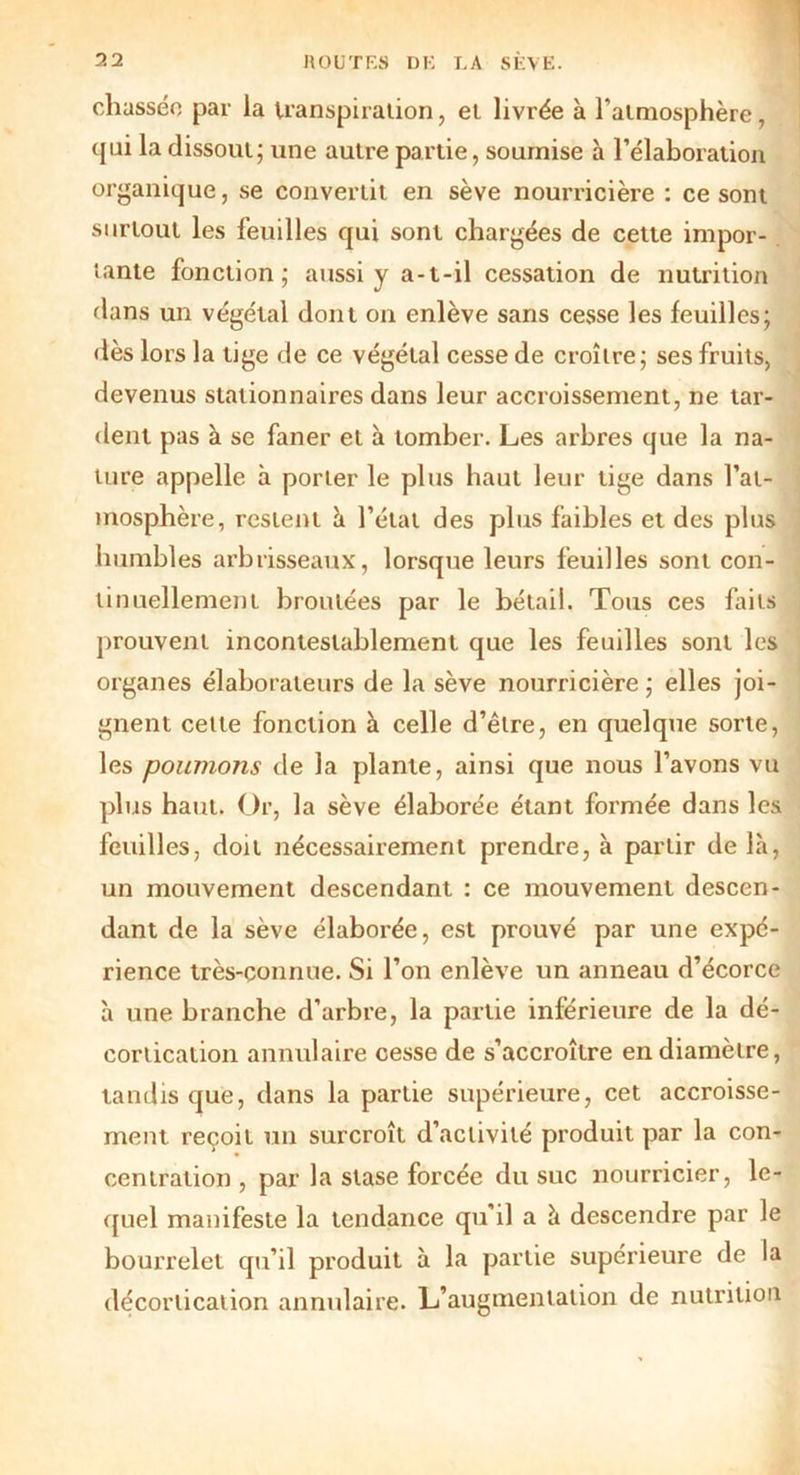 chassée par la transpiration, et livrée à l'atmosphère, qui la dissout; une autre partie, soumise à l’élaboration organique, se convertit en sève nourricière : ce sont surtout les feuilles qui sont chargées de cette impor- tante fonction; aussi y a-t-il cessation de nutrition dans un végétal dont on enlève sans cesse les feuilles; dès lors la tige de ce végétal cesse de croître; ses fruits, devenus stationnaires dans leur accroissement, ne tar- dent pas à se faner et à tomber. Les arbres que la na- ture appelle à porter le plus haut leur tige dans l’at- mosphère, restent à l’état des plus faibles et des plus humbles arbrisseaux, lorsque leurs feuilles sont con- tinuellement broutées par le bétail. Tous ces faits prouvent incontestablement que les feuilles sont les organes élaborateurs de la sève nourricière ; elles joi- gnent cette fonction à celle d’être, en quelque sorte, les poumons de la plante, ainsi que nous l’avons vu plus haut. Or, la sève élaborée étant formée dans les feuilles, doit nécessairement prendre, à partir de là, un mouvement descendant : ce mouvement descen- dant de la sève élaborée, est prouvé par une expé- rience très-connue. Si l’on enlève un anneau d’écorce à une branche d’arbre, la partie inférieure de la dé- cortication annulaire cesse de s’accroître en diamètre, tandis que, dans la partie supérieure, cet accroisse- ment reçoit un surcroît d’activité produit par la con- centration , par la stase forcée du suc nourricier, le- quel manifeste la tendance qu’il a à descendre par le bourrelet qu’il produit à la partie supérieure de la décortication annulaire. L’augmentation de nutrition