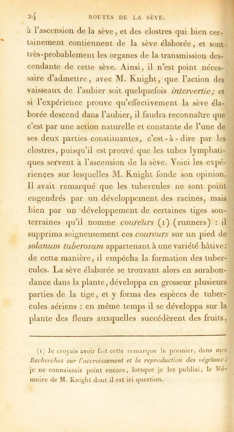 h l’ascension de la sève, et des clostres qui bien cer- tainement contiennent de la sève élaborée, et sont très-probablement les organes de la transmission des- cendante de cette sève. Ainsi, il n’est point néces- saire d’admettre, avec M. Rnight, que l’action des vaisseaux de l’aubier soit quelquefois intervertie ; et si l’expérience prouve qu’effectivement la sève éla- borée descend dans l’aubier, il faudra reconnaître que c’est par une action naturelle et constante de l’une de ses deux parties constituantes, c’est-à-dire par les clostres, puisqu’il est prouvé que les tubes lymphati- ques servent à l’ascension de la sève. Yoici les expé- riences sur lesquelles M. Rnight fonde son opinion. Il avait remarqué que les tubercules ne sont point engendrés par un développement des racines, mais bien par un développement de certaines tiges sou- terraines qu’il nomme coureurs (1) (runners) : il supprima soigneusement ces coureurs sur un pied de solanum tuberosum appartenant aune variété hâtive: de cette manière, il empêcha la formation des tuber- cules. La sève élaborée se trouvant alors en surabon- dance dans la plante, développa en grosseur plusieurs parties de la tige, et y forma des espèces de tuber- cules aériens : en même temps il se développa sur la plante des fleurs auxquelles succédèrent des fruits, (1) Je croyais avoir fait cette remarque le premier, dans mes Recherches sur Vaccroissement et la reproduction des végétaux ; je ne connaissais point encore, lorsque je les publiai, le Mé- moire de M. Knight dont il est ici question.