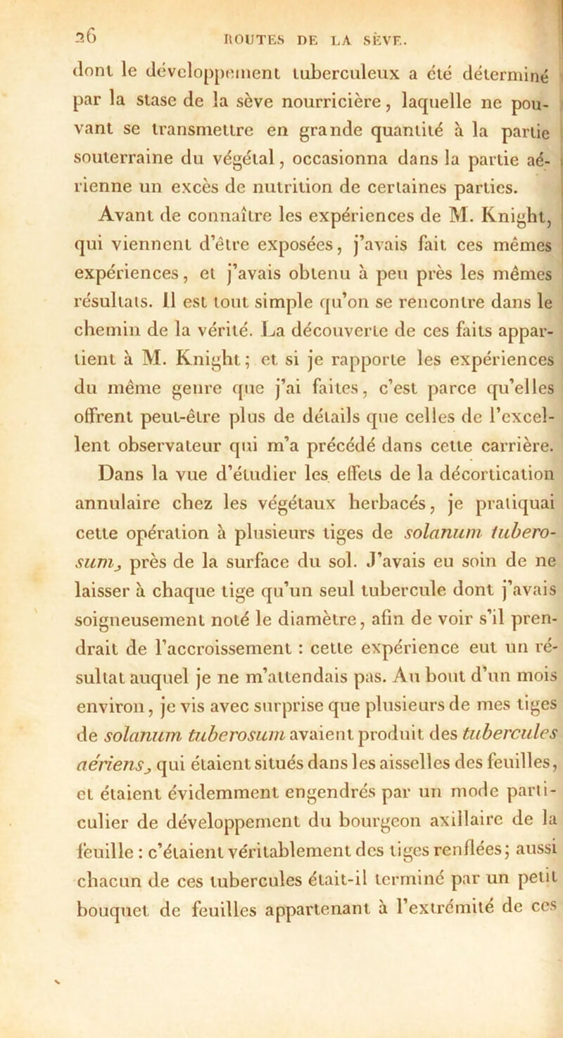 36 dont le développement tuberculeux a été déterminé par la stase de la sève nourricière, lacpielle ne pou- vant se transmettre en grande quantité à la partie souterraine du végétal, occasionna dans la partie aé- t vienne un excès de nutrition de certaines parties. Avant de connaître les expériences de M. Knight, qui viennent d’être exposées, j’avais fait ces mêmes expériences, et j’avais obtenu à peu près les mêmes résultats. Il est tout simple qu’on se rencontre dans le chemin de la vérité. La découverte de ces faits appar- tient à M. Knight ; et si je rapporte les expériences du même genre que j’ai faites, c’est parce qu’elles offrent peut-être plus de détails que celles de l’excel- lent observateur qui m’a précédé dans cette carrière. Dans la vue d’étudier les effets de la décortication annulaire chez les végétaux herbacés, je pratiquai cette opération à plusieurs tiges de solarium lubero- suvij près de la surface du sol. J’avais eu soin de ne laisser à chaque tige qu’un seul tubercule dont j’avais soigneusement noté le diamètre, afin de voir s’il pren- drait de l’accroissement : cette expérience eut un ré- sultat auquel je ne m’attendais pas. Au bout d’un mois environ, je vis avec surprise que plusieurs de mes tiges de solarium tuberosurn avaient produit des tubercules aériensj qui étaient situés dans les aisselles des feuilles, et étaient évidemment engendrés par un mode parti- culier de développement du bourgeon axillaire de la feuille : c’étaient véritablement des tiges renflées; aussi chacun de ces tubercules était-il terminé par un petit bouquet de feuilles appartenant à l’extrémité de ces