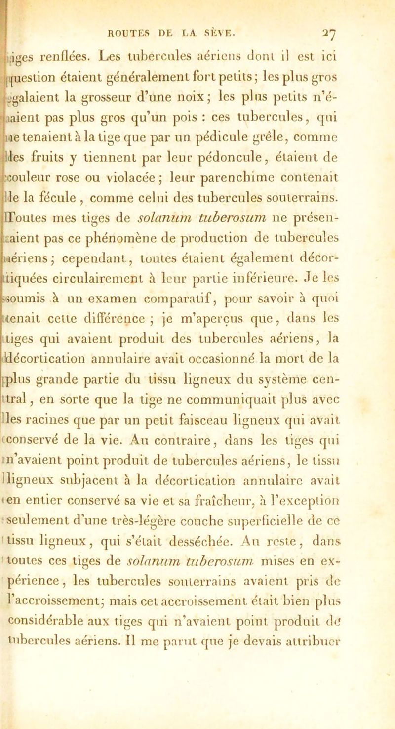 uiges renflées. Les tubercules aériens dont il est ici [iicstion étaient généralement fort petits; les plus gros égalaient la grosseur d’une noix; les plus petits n’é- uiient pas plus gros qu’un pois : ces tubercules, qui nie tenaient à la tige que par un pédicule grêle, comme les fruits y tiennent par leur pédoncule, étaient de couleur rose ou violacée; leur parencbime contenait lie la fécule , comme celui des tubercules souterrains. lToutes mes tiges de solarium tuberosum ne présen- taient pas ce phénomène de production de tubercules wériens; cependant, toutes étaient également décor- tiquées circulairemcnt à leur partie inférieure. Je les •soumis à un examen comparatif, pour savoir à quoi (tenait celte différence; je m’aperçus que, dans les tiges qui avaient produit des tubercules aériens, la décortication annulaire avait occasionné la mort de la iplus grande partie du tissu ligneux du système cen- tral , en sorte que la tige ne communiquait plus avec les racines que par un petit faisceau ligneux qui avait (conservé de la vie. Au contraire, dans les tiges qui m’avaient point produit de tubercules aériens, le tissu iligneux subjacent h la décortication annulaire avait • en entier conservé sa vie et sa fraîcheur, à l’exception seulement d’une très-légère couche superficielle de ce tissu ligneux, qui s’était desséchée. An reste, dans toutes ces tiges de solarium tuberosum mises en ex- pé rience , les tubercules souterrains avaient pris de l’accroissement; mais cet accroissement était bien plus considérable aux tiges qui n’avaient point produit de tubercules aériens. Il me parut que je devais attribuer