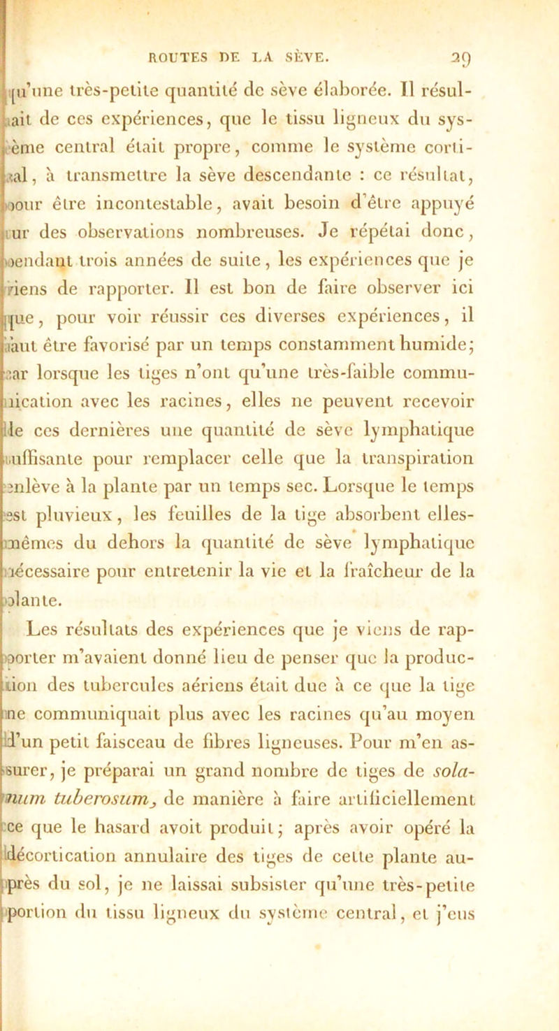 [u une très-pelite quantité cle sève élaborée. Il résul- tait de ces expériences, que le tissu ligneux du sys- ènie central était propre, comme le système corti- cal, à transmettre la sève descendante : ce résultat, jour être incontestable, avait besoin d’être appuyé tur des observations nombreuses. Je répétai donc, rendant trois années de suite, les expériences que je riens de rapporter. Il est bon de faire observer ici que, pour voir réussir ces diverses expériences, il 'faut être favorisé par un temps constamment humide; oar lorsque les tiges n’ont qu’une très-faible commu- îication avec les racines, elles ne peuvent recevoir le ces dernières une quantité de sève lymphatique Wjlffisante pour remplacer celle que la transpiration enlève à la plante par un temps sec. Lorsque le temps est pluvieux, les feuilles de la tige absorbent elles- nêmes du dehors la quantité de sève lymphatique nécessaire pour entretenir la vie et la fraîcheur de la olante. Les résultats des expériences que je viens de rap- )Dorter m’avaient donné lieu de penser que la produc- tion des tubercules aériens était due à ce que la tige ne communiquait plus avec les racines qu’au moyen d’un petit faisceau de fibres ligneuses. Pour m’en as- surer, je préparai un grand nombre de tiges de solct- num tuberosurrij de manière à faire artificiellement ce que le hasard avoit produit; après avoir opéré la décortication annulaire des tiges de cette plante au- iprès du sol, je ne laissai subsister qu’une très-petite portion du tissu ligneux du système central, et j’eus