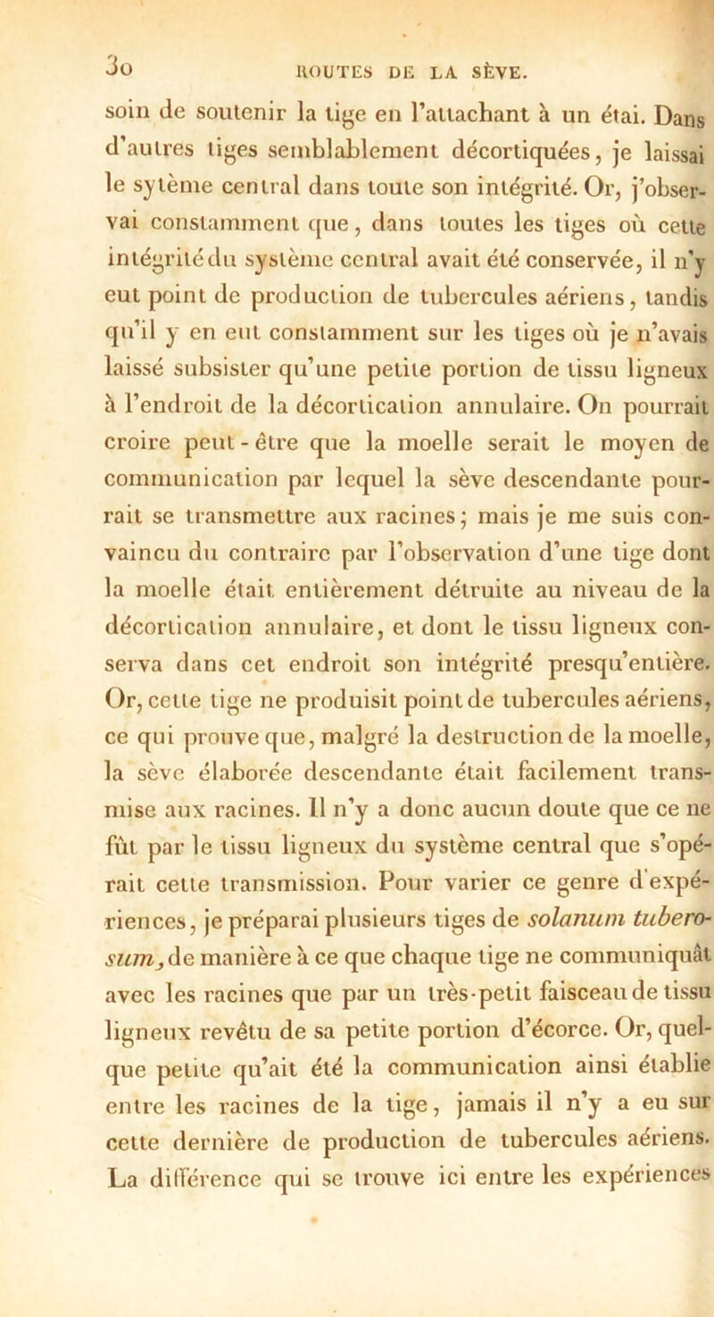 soin de soutenir la tige en l’attachant à un étai. Dans d’autres liges semblablement décortiquées, je laissai le sytème central dans toute son intégrité. Or, j’obser- vai constamment que, dans toutes les liges où cette intégrité du système central avait été conservée, il n'y eut point de production de tubercules aériens, tandis qu’il y en eut constamment sur les tiges où je n’avais laissé subsister qu’une petite portion de tissu ligneux à l’endroit de la décortication annulaire. On pourrait croire peut - être que la moelle serait le moyen de communication par lequel la sève descendante pour- rait se transmettre aux racines; mais je me suis con- vaincu du contraire par l’observation d’une tige dont la moelle était entièrement détruite au niveau de la décortication annulaire, et dont le tissu ligneux con- serva dans cet endroit son intégrité presqu’enlière. Or, cette tige ne produisit point de tubercules aériens, ce qui prouve que, malgré la destruction de la moelle, la sève élaborée descendante était facilement trans- mise aux racines. Il n’y a donc aucun doute que ce ne fut par le tissu ligneux du système central que s’opé- rait cette transmission. Pour varier ce genre d’expé- riences, je préparai plusieurs tiges de solanum tubero- sniTij de manière à ce que chaque lige ne communiquât avec les racines que par un très-petit faisceau de tissu ligneux revêtu de sa petite portion d’écorce. Or, quel- que petite qu’ait été la communication ainsi établie entre les racines de la tige, jamais il n’y a eu sur cette dernière de production de tubercules aériens. La dilférence qui se trouve ici entre les expériences
