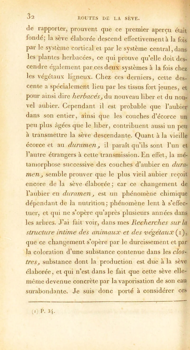 de rapporter, prouvent que ce premier aperçu était fondé; la sève élaborée descend effectivement à la fois par le système cortical et par le système central,dans les plantes herbacées, ce qui prouve qu’elle doit des- cendre également par ces deux systèmes à la fois chez les végétaux ligneux. Chez ces derniers, cette des- cente a spécialement lieu par les tissus fort jeunes, et pour ainsi dire herbacés} du nouveau liber et du nou- vel aubier. Cependant il est probable que l’aubier dans son entier, ainsi que les couches d’écorce un peu plus âgées que le liber, contribuent aussi un peu h transmettre la sève descendante. Quant à la vieille écorce et au duramerij il paraît qu’ils sont l’un et l’autre étrangers à celle transmission. En effet, la mé- tamorphose successive des couches d’aubier en dura- menj semble prouver que le plus vieil aubier reçoit encore de la sève élaborée ; car ce changement de l’aubier en durnmenj est un phénomène chimique dépendant de la nutrition; phénomène lent à s’effec- tuer, et qui ne s’opère qu’après plusieurs années dans les arbres. J’ai fait voir, dans mes Recherches sur la structure intime des animaux et des 'végétaux ( i ), que ce changement s’opère par le durcissement et par la coloration d’une substance contenue dans les clos- très j substance dont la production est due à la sève élaborée, et qui n’est dans le fait que cette sève elle- même devenue concrète par la vaporisation de son eau surabondante. Je suis donc porté à considérer ces (,) P. 34.
