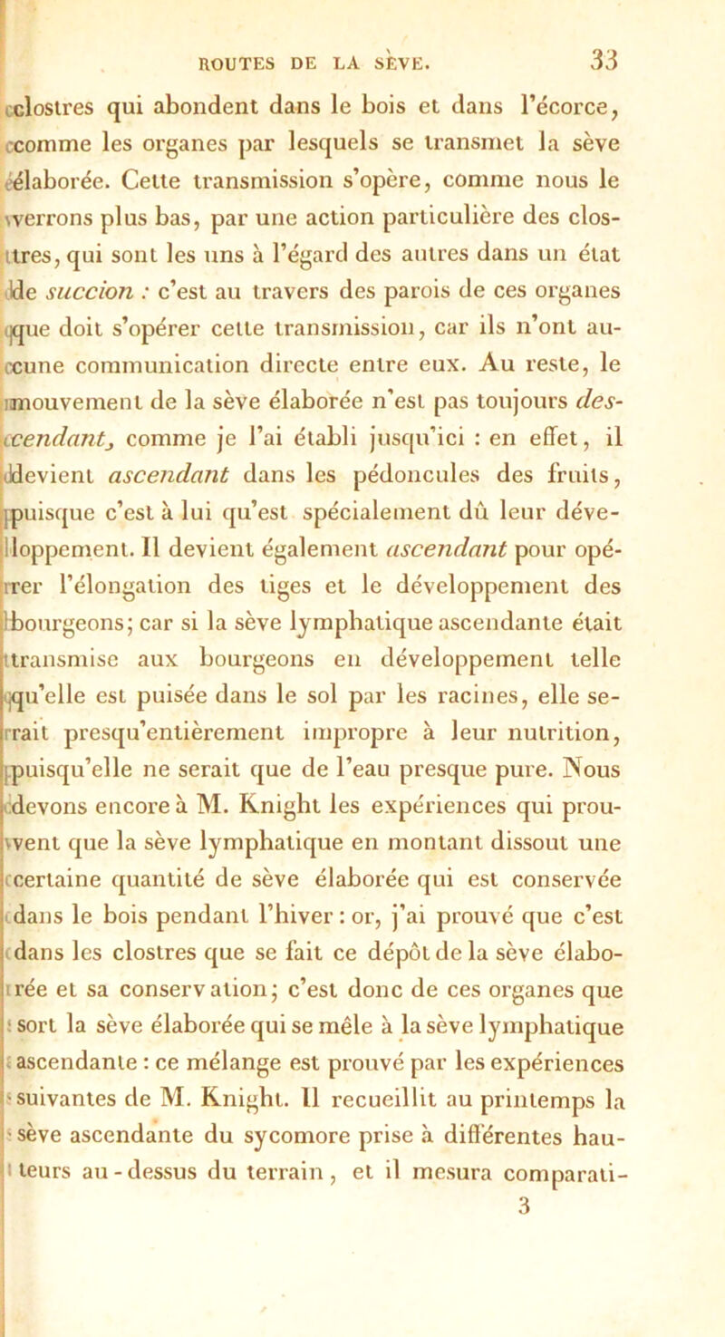 clostres qui abondent dans le bois et dans l’écorce, comme les organes par lesquels se transmet la sève -élaborée. Cette transmission s’opère, comme nous le werrons plus bas, par une action particulière des clos- tres, qui sont les uns à l’égard des autres dans un état Ide succion : c’est au travers des parois de ces oi’ganes ijque doit s’opérer cette transmission, car ils n’ont au- ccune communication directe entre eux. Au reste, le imouvemenl de la sève élaborée n'est pas toujours des- ■ccendantj comme je l’ai établi jusqu’ici : en effet, il Jdevient ascendant dans les pédoncules des fruits, [puisque c’est à lui qu’est spécialement dû leur déve- loppement. Il devient également ascendant pour opé- rrer l’élongation des tiges et le développement des Ibourgeons; car si la sève lymphatique ascendante était 'transmise aux bourgeons en développement telle qu’elle est puisée dans le sol par les racines, elle se- rrait presqu’entièrement impropre à leur nutrition, puisqu’elle ne serait que de l’eau presque pure. Nous devons encore à M. Knight les expériences qui prou- vent que la sève lymphatique en montant dissout une ( Certaine quantité de sève élaborée qui est conservée dans le bois pendant l’hiver : or, j’ai prouvé que c’est dans les clostres que se fait ce dépôt de la sève élabo- rée et sa conservation; c’est donc de ces organes que :sort la sève élaborée qui se mêle à la sève lymphatique ascendante : ce mélange est prouvé par les expériences J suivantes de M. Knight. 11 recueillit au printemps la sève ascendante du sycomore prise à différentes hau- i teurs au-dessus du terrain, et il mesura comparati- 3