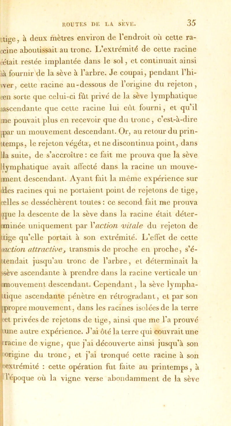 tige, à deux mètres environ de l’endroit où cette ra- cine aboutissait au tronc. L’extrémité de cette racine était restée implantée dans le sol, et continuait ainsi ià fournir de la sève à l’arbre. Je coupai, pendant l’hi- vver, celle racine au-dessous de l’origine du rejeton , t'en sorte que celui-ci fût privé de la sève lymphatique aascendante que celte racine lui eut fourni, et qu’il me pouvait plus en recevoir que du tronc, c’est-à-dire jpar un mouvement descendant. Or, au retour du prin- ttemps, le rejeton végéta, et ne discontinua point, dans lia suite, de s’accroître : ce fait me prouva que la sève 1 lymphatique avait affecté dans la racine un mouve- iment descendant. Ayant fait la même expérience sur Jdes racines qui ne portaient point de rejetons de tige, eelles se desséchèrent toutes : ce second fait me prouva que la descente de la sève dans la racine était déter- iminée uniquement par Vaction vitale du rejeton de ilige qu’elle portait à son extrémité. L’effet de cette action attractive, transmis de proche en proche, s’é- tendait jusqu’au tronc de l’arbre, et déterminait la ■'sève ascendante à prendre dans la racine verticale un [mouvement descendant. Cependant, la sève lympha- tique ascendante pénètre en rétrogradant, et par son propre mouvement, dans les racines isolées de la terre et privées de rejetons de lige, ainsi que me l'a prouvé une autre expérience. J’ai ôté la terre qui couvrait une racine de vigne, que j’ai découverte ainsi jusqu’à son •origine du tronc, et j’ai tronqué cette racine à son extrémité : cette opération fut faite au printemps, à l’époque où la vigne verse abondamment de la sève