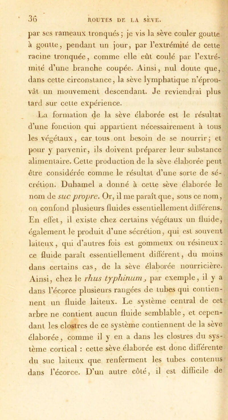 par scs rameaux tronqués; je vis la sève couler goutte à goutte, pendant un jour, par l’extrémité de celte racine tronquée, comme elle eût coulé par l’extré- mité d’une branche coupée. Ainsi, nul doute que, dans cette circonstance, la sève lymphatique n’éprou- vàt un mouvement descendant. Je reviendrai plus tard sur cette expérience. La formation cle la sève élaborée est le résultat d’une fonction qui appartient nécessairement à tous les végétaux, car tous ont besoin de se nourrir ; et pour y parvenir, ils doivent préparer leur substance alimentaire. Celle production de la sève élaborée petit être considérée comme le résultat d’une sorte de sé- crétion. Duhamel a donné à cette sève élaborée le nom de suc propre. Or, il me paraît que, sous ce nom, on confond plusieurs fluides essentiellement clifférens. En effet, il existe chez certains végétaux un fluide, également le produit d’une sécrétion, qui est souvent laiteux, qui d’autres fois est gommeux ou résineux : ce fluide paraît essentiellement différent, du moins dans certains cas, de la sève élaborée nourricière. Ainsi, chez le rlius typhinunij, par exemple, il y a dans l’écorce plusieurs rangées de tubes qui contien- nent un fluide laiteux. Le système central de cet arbre ne contient aucun fluide semblable, et cepen- dant les clostres de ce système contiennent de la sève élaborée, comme il y en a dans les clostres du sys- tème cortical : cette sève élaborée est donc différente du suc laiteux que renferment les tubes contenus dans l’écorce. D’un autre côté, il est difficile de