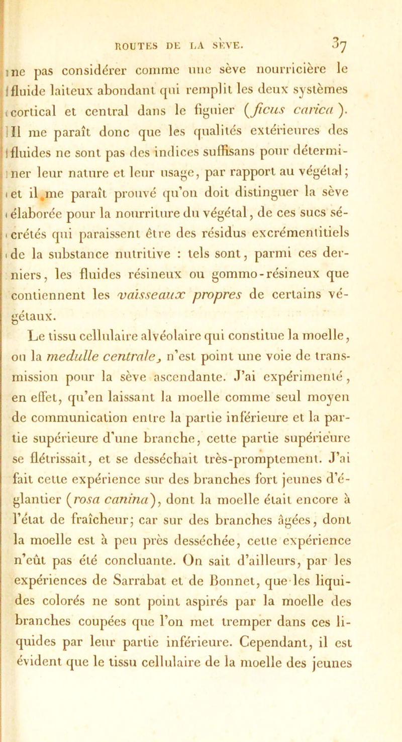 line pas considérer comme nue sève nourricière le 1*1 fluide laiteux abondant qui remplit les deux systèmes tcorlical et central dans le figuier (ficus carica ). Il me paraît donc que les qualités extérieures des I fluides ne sont pas des indices suffisans pour détermi- iner leur nature et leur usage, par rapport au végétal; i et il,me paraît prouvé qu’on doit distinguer la sève • élaborée pour la nourriture du végétal, de ces sucs sé- icrétés qui paraissent être des résidus excrémentitiels i de la substance nutritive : tels sont, parmi ces der- niers, les fluides résineux ou gommo-résineux que contiennent les vaisseaux propres de certains vé- gétaux. Le tissu cellulaire alvéolaire qui constitue la moelle, ou la medulle centralej n’est point une voie de trans- mission pour la sève ascendante. J’ai expérimenté , en effet, qu’en laissant la moelle comme seul moyen de communication entre la partie inférieure et la par- tie supérieure d'une branche, cette partie supérieure se flétrissait, et se desséchait très-promptement. J’ai fait cette expérience sur des branches fort jeunes d’é- glantier (rosa canina), dont la moelle était encore à l’état de fraîcheur; car sur des branches âgées, dont la moelle est à peu près desséchée, cette expérience n’eût pas été concluante. On sait d’ailleurs, par les expériences de Sarrabat et de Bonnet, que les liqui- des colorés ne sont point aspirés par la moelle des branches coupées que l’on met tremper dans ces li- quides par leur partie inférieure. Cependant, il est évident que le tissu cellulaire de la moelle des jeunes