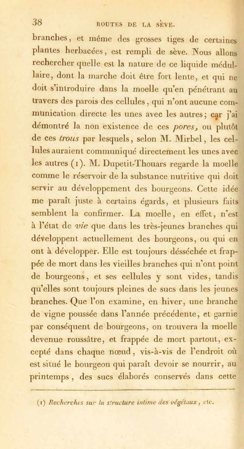 branches, et même des grosses tiges de certaines plantes herbacées, est rempli de sève. Nous allons rechercher quelle est la nature de ce liquide médul- laire, dont la marche doit être fort lente, et qui ne doit s’introduire dans la moelle qu’en pénétrant au travers des parois des cellules, qui n’ont aucune com- munication directe les unes avec les autres; car j’ai démontré la non existence de ces pores j ou plutôt de ces trous par lesquels, selon M. Mirbel, les cel- lules auraient communiqué directement les unes avec les autres (i). M. Dupetit-Thouars regarde la moelle comme le réservoir de la substance nutritive qui doit servir au développement des bourgeons. Cette idée me paraît juste à certains égards, et plusieurs faits semblent la confirmer. La moelle, en effet, n’est à l’état de vie que dans les très-jeunes branches qui développent actuellement des bourgeons, ou qui en ont à développer. Elle est toujours désséchée et frap- pée de mort dans les vieilles branches qui n’ont point de bourgeons, et ses cellules y sont vides, tandis qu’elles sont toujours pleines de sucs dans les jeunes branches. Que l’on examine, en hiver, une branche de vigne poussée dans l’année précédente, et garnie par conséquent de bourgeons, on trouvera la moelle devenue roussâtre, et frappée de mort partout, ex- cepté dans chaque nœud, vis-à-vis de l’endroit où est situé le bourgeon qui paraît devoir se nourrir, au printemps , des sucs élaborés conservés dans cette