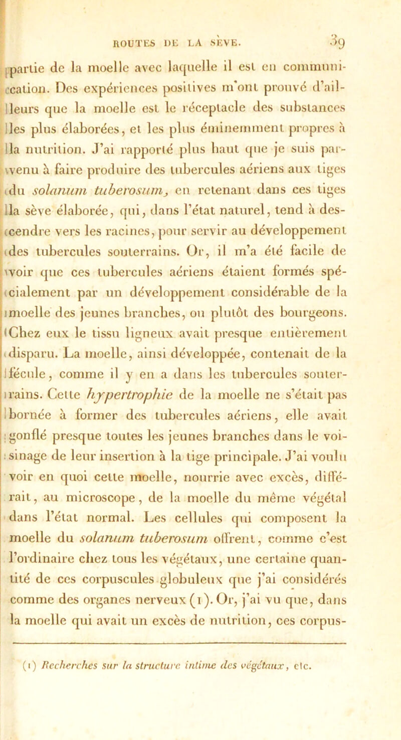 partie de la moelle avec laquelle il est eu communi- cation. Des expériences positives m ont prouve d’ail- t Heurs que la moelle est le réceptacle des substances ^lies plus élaborées, et les plus éminemment propres à lia nutrition. J’ai rapporté plus baut que je suis par- : wenu à faire produire des tubercules aériens aux tiges idu solarium tuberosum > en retenant dans ces liges lia sève élaborée, qui, dans l’état naturel, tend à des- cendre vers les racines, pour servir au développement des tubercules souterrains. Or, il m’a été facile de nvoir que ces tubercules aériens étaient formés spé- cialement par un développement considérable de la imoelle des jeunes branches, ou plutôt des bourgeons. (Chez eux le tissu ligneux avait presque entièrement » disparu. La moelle, ainsi développée, contenait de la ifëcule, comme il y en a dans les tubercules souter- irains. Celle hypertrophie de la moelle ne s’était pas bornée à former des tubercules aériens, elle avait gonflé presque toutes les jeunes branches dans le voi- : sinage de leur insertion à la tige principale. J’ai voulu voir en quoi celle moelle, nourrie avec excès, diffé- rait, au microscope, de la moelle du même végétal dans l’état normal. Les cellules qui composent la moelle du solarium tuberosum offrent, comme c’est l’ordinaire chez tous les végétaux, une certaine quan- tité de ces corpuscules globuleux que j’ai considérés comme des organes nerveux (i). Or, j’ai vu que, dans la moelle qui avait un excès de nutrition, ces corpus-