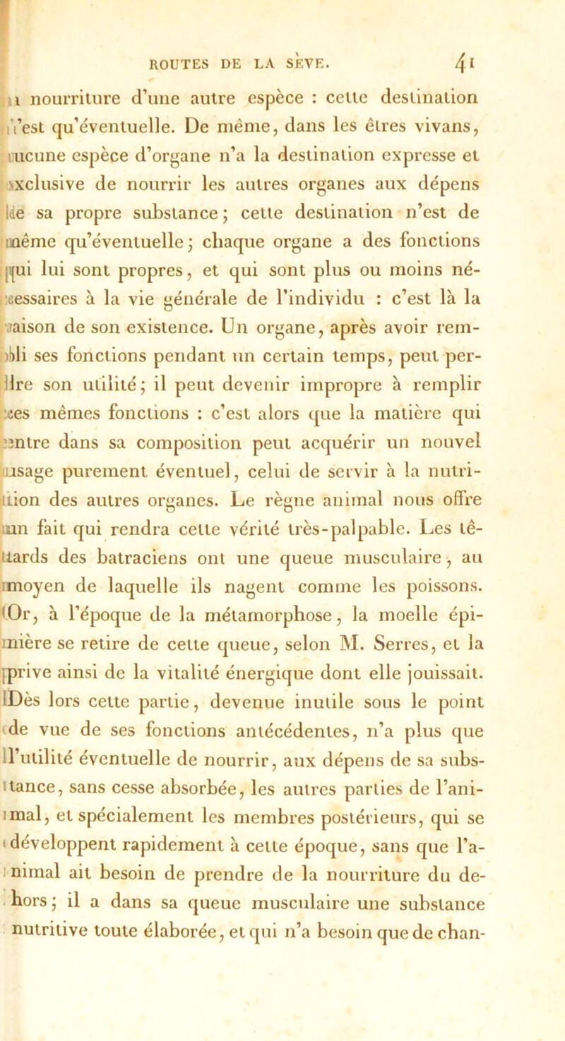 i nourriture d’une autre espèce : celte destination i’est qu’éventuelle. De même, dans les êtres vivans, iiucune espèce d’organe n’a la destination expresse et exclusive de nourrir les autres organes aux dépens Itie sa propre substance ; cette destination n’est de même qu’éventuelle ; chaque organe a des fonctions ji{ui lui sont propres, et qui sont plus ou moins né- cessaires à la vie générale de l’individu : c’est là la ■raison de son existence. Un organe, après avoir rem- pli ses fonctions pendant un certain temps, peut per- iIre son utilité; il peut devenir impropre à remplir :ces mêmes fonctions : c’est alors que la matière qui ’Bntre dans sa composition peut acquérir un nouvel usage purement éventuel, celui de servir à la mun- ition des autres organes. Le règne animal nous offre uan fait qui rendra cette vérité très-palpable. Les lê- uards des batraciens ont une queue musculaire, au imoyen de laquelle ils nagent comme les poissons. 'Or, à l’époque de la métamorphose, la moelle épi- inière se retire de cette queue, selon M. Serres, et la {prive ainsi de la vitalité énergique dont elle jouissait. lDès 1 ors celte partie, devenue inutile sous le point de vue de ses fonctions antécédentes, n’a plus que U’utilité éventuelle de nourrir, aux dépens de sa subs- itance, sans cesse absorbée, les autres parties de l’ani- imal, et spécialement les membres postérieurs, qui se 'développent rapidement à celle époque, sans que l’a- nimal ait besoin de prendre de la nourriture du de- hors ; il a dans sa queue musculaire une substance nutritive toute élaborée, et qui n’a besoin que de chan-