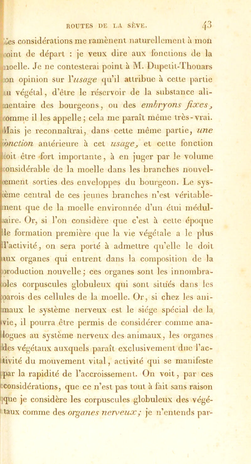 Jes considérations me ramènent naturellement à mon oint de départ : je veux dire aux fonctions de la inoelle. Je ne contesterai point à M. Dupetit-Thouars on opinion sur Y usage qu’il attribue à cette partie i.u végétal, d’être le réservoir de la substance ali- mentaire des bourgeons, ou des embrjons fixesj omrne il les appelle; cela me paraît même très-vrai. •Hais je reconnaîtrai, dans cette même partie, une 'onction antérieure a cet usage., et cette fonction doit être fort importante, à en juger par le volume considérable de la moelle dans les branches nouvel- lement sorties des enveloppes du bourgeon. Le sys- tème central de ces jeunes branches n’est véritable- ment que de la moelle environnée d’un étui médul- laire. Or, si l’on considère que c’est à cetle époque le formation première que la vie végétale a le plus ‘d’activité, on sera porté à admettre qu’elle le doit iux organes qui entrent dans la composition de la production nouvelle; ces organes sont les innombra- bles corpuscules globuleux qui sont situés dans les parois des cellules de la moelle. Or, si chez les ani- maux le système nerveux est le siège spécial de la vie, il pourra être permis de considérer comme ana- logues au système nerveux des animaux, les organes des végétaux auxquels paraît exclusivement duc l’ac- tivité du mouvement vital, activité qui se manifeste par la rapidité de l’accroissement. On voit, par ces considérations, que ce n’est pas tout à lait sans raison que je considère les corpuscules globuleux des végé- taux comme des organes nerveux ; je n’entends par-