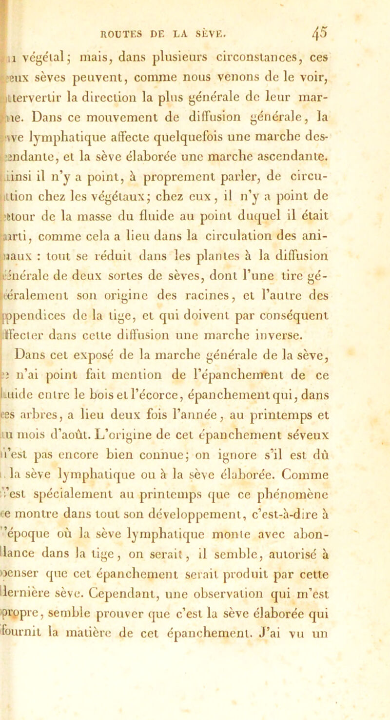 *11 végétal; mais, dans plusieurs circonstances, ces eux sèves peuvent, comme nous venons de le voir, itiervertir la direction la plus générale de leur mar- jhie. Dans ce mouvement de diffusion générale, la we lymphatique affecte quelquefois une marche des- endante, et la sève élaborée une marche ascendante, .tinsi il n’y a point, à proprement parler, de circu- ittion chez les végétaux; chez eux, il n’y a point de ’Ètour de la masse du fluide au point duquel il était airti, comme cela a lieu dans la circulation des ani- maux : tout se réduit dans les plantes à la diffusion inérale de deux sortes de sèves, dont l’une tire gé- néralement son origine des racines, et l’autre des jppendices de la tige, et qui doivent par conséquent Iffecter dans cette diffusion une marche inverse. Dans cet exposé de la marche générale de la sève, e n’ai point fait mention de l’épanchement de ce i .itide entre le bois et l’écorce, épanchement qui, dans oes arbres, a lieu deux fois l’année, au printemps et u mois d’août. L’origine de cet épanchement séveux il’est pas encore bien connue; on ignore s’il est dû la sève lymphatique ou à la sève élaborée. Comme ;’est spécialement au printemps que ce phénomène e montre dans tout son développement, c’est-à-dire à ’époque où la sève lymphatique monte avec abon- dance dans la tige, on serait, il semble, autorisé à oenser que cet épanchement serait produit par cette dernière sève. Cependant, une observation qui m’est propre, semble prouver que c’est la sève élaborée qui fournit la matière de cet épanchement. J’ai vu un