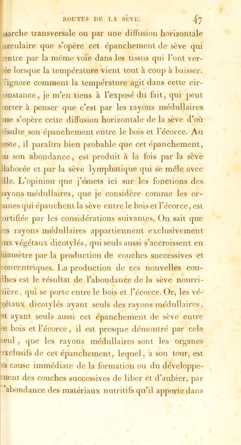 . ROUTES DE LA SEVE. 47 îarche transversale ou par une diffusion horizontale urculaire que s’opère cet épanchement de sève qui mire par la même voie dans les tissus qui l'ont ver- ie lorsque la température vient tout à coup à baisser, fignore comment la température agit dans cette cir- onstance, je m’en tiens à l’exposé du fait, qui peut orter à penser que c’est par les rayons médullaires me s’opère cette diffusion horizontale de la sève d’où Jsulie son épanchement entre le bois et l’écorce. Au este, il paraîtra bien probable que cet épanchement, iu son abondance, est produit à la fois par la sève liaborée et par la sève lymphatique qui se mêle avec iLie. L'opinion que j’émets ici sur les fonctions des ayons médullaires, que je considère comme les or- aanes qui épanchent la sève entre le bois et l’écorce, est ortifiée par les considérations suivantes. On sait que es rayons médullaires appartiennent exclusivement ux végétaux dicotylés, qui seuls aussi s’accroissent en .iamètre par la production de couches successives et oncentriques. La production de ces nouvelles cou- ches est le résultat de l’abondance de la sève nourri- cière , qui se porte entre le bois et l’écorce. Or, les vé- gétaux dicotylés ayant seuls des rayons médullaires, tt ayant seuls aussi cet épanchement de sève entre e bois et l’écorce, il est presque démontré par cela eul , que les rayons médullaires sont les organes exclusifs de cet épanchement, lequel, a son tour, est ia cause immédiate de la formation ou du développe- ment des couches successives de liber et d’aubier, par 'abondance des matériaux nutritifs qu’il apporte dans