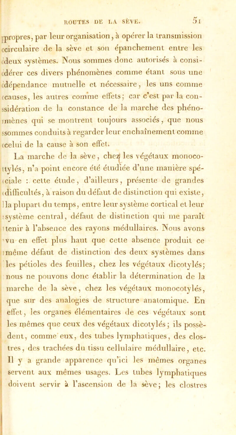 propres, par leur organisation, à opérer la transmission circulaire fie la sève et son épanchement entre les deux systèmes. Nous sommes donc autorisés à consi- dérer ces divers phénomènes comme étant sous une dépendance mutuelle et nécessaire, les uns comme (causes, les autres comme effets; car c’est par la con- ssidération de la constance de la marche des phéno- mènes qui se montrent toujours associés, que nous ssommes conduits à regarder leur enchaînement comme (celui de la cause à son effet. La marche de la sève, chez les végétaux monoco- ttylés, n’a point encore été étudiée d’une manière spé- ciale : celte élude, d’ailleurs, présente de grandes (difficultés, à raison du défaut de distinction qui existe, lia plupart du temps, entre leur système cortical et leur système central, défaut de distinction qui me paraît ù tenir à l’absence des rayons médullaires. Nous avons vu en effet plus haut que cette absence produit ce nmême défaut de distinction des deux systèmes dans les pétioles des feuilles, chez les végétaux dicotylés; nous ne pouvons donc établir la détermination de la marche de la sève, chez les végétaux monocotylés, que sur des analogies de structure anatomique. En effet, les organes élémentaires de ces végétaux sont les mêmes que ceux des végétaux dicotylés ; ils possè- dent, comme eux, des tubes lymphatiques, des clos- tres, des trachées du tissu cellulaire médullaire, etc. Il y a grande apparence qu’ici les mêmes organes servent aux mêmes usages. Les tubes lymphatiques doivent servir à l’ascension de la sève; les clostres