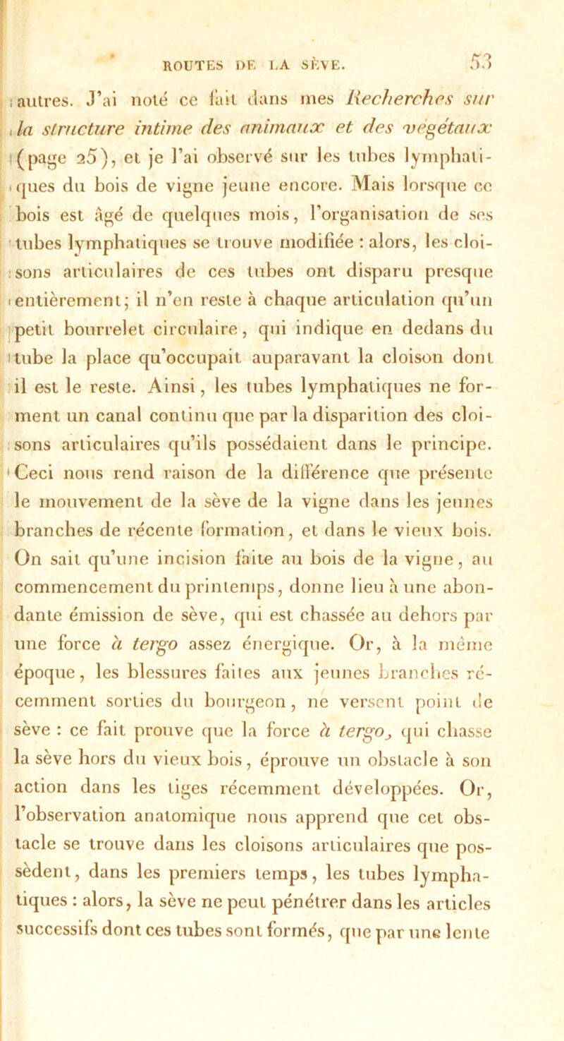 ; autres. J’ai noté ce fait clans mes Recherches sur , la structure intime des animaux et des végétaux (page 25), et je l’ai observé sur les tubes lymphali- i ques du bois de vigne jeune encore. Mais lorsque ce bois est âgé de quelques mois, l’organisation de ses tubes lymphatiques se trouve modifiée : alors, les cloi- sons articulaires de ces tubes ont disparu presque ientièrement; il n’en reste à chaque articulation qu’un petit bourrelet circulaire, qui indique en dedans du tube la place qu’occupait auparavant la cloison dont il est le reste. Ainsi, les tubes lymphatiques ne for- ment un canal continu que par la disparition des cloi- sons articulaires qu’ils possédaient dans le principe. 'Ceci nous rend raison de la différence que présente le mouvement de la sève de la vigne dans les jeunes branches de récente formation, et dans le vieux bois. On sait qu’une incision faite au bois de la vigne, au commencement du printemps, donne lieu hune abon- dante émission de sève, qui est chassée au dehors par une force à tergo assez énergique. Or, à la même époque, les blessures faites aux jeunes branches ré- cemment sorties du bourgeon, ne versent point de sève : ce fait prouve que la force à tergOj qui chasse la sève hors du vieux bois, éprouve un obstacle à son action dans les tiges récemment développées. Or, l’observation anatomique nous apprend que cet obs- tacle se trouve dans les cloisons articulaires que pos- sèdent , dans les premiers temps, les tubes lympha- tiques : alors, la sève ne peut pénétrer dans les articles successifs dont ces tubes sont formés, que par une lente