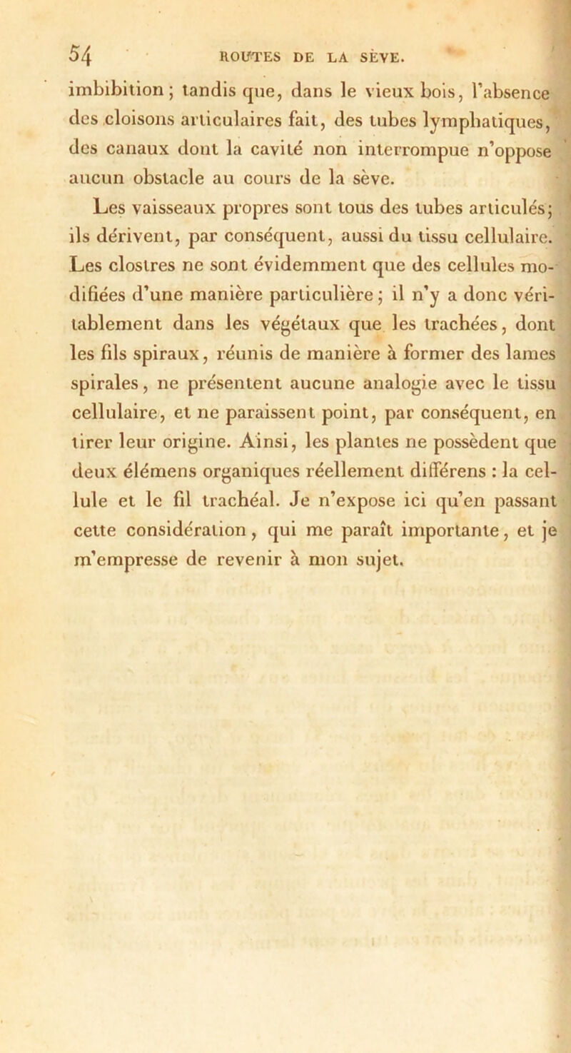 imbibition ; tandis que, dans le vieux bois, l’absence des cloisons articulaires fait, des tubes lymphatiques, des canaux dont la cavité non interrompue n’oppose aucun obstacle au cours de la sève. Les vaisseaux propres sont tous des tubes articulés; ils dérivent, par conséquent, aussi du tissu cellulaire. Les clostres ne sont évidemment que des cellules mo- difiées d’une manière particulière ; il n’y a donc véri- tablement dans les végétaux que les trachées, dont les fds spiraux, réunis de manière à former des lames spirales, ne présentent aucune analogie avec le tissu cellulaire, et ne paraissent point, par conséquent, en lirer leur origine. Ainsi, les plantes ne possèdent que deux élémens organiques réellement diiTérens : la cel- lule et le fil trachéal. Je n’expose ici qu’en passant cette considération, qui me paraît importante, et je m’empresse de revenir à mon sujet.