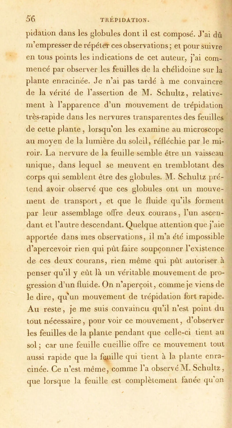 pidaiion dans les globules dont il est composé. J’ai dû m’empresser de répéter ces observations ; et pour suivre en tous points les indications de cet auteur, j’ai com- mencé par observer les feuilles de la chélidoine sur la plante enracinée. Je n’ai pas tardé à me convaincre de la vérité de l’assertion de M. Schultz, relative- ment à l’apparence d’un mouvement de trépidation très-rapide dans les nervures transparentes des feuilles de celte plante, lorsqu’on les examine au microscope au moyen de la lumière du soleil, réfléchie par le mi- roir. La nervure de la feuille semble être un vaisseau unique, dans lequel se meuvent en tremblotant des corps qui semblent être des globules. M. Schultz pré- tend avoir observé que ces globules ont un mouve- ment de transport, et que le fluide qu’ils forment par leur assemblage offre deux courans, l’un ascen- dant et l’autre descendant. Quelque attention que j’aie apportée dans mes observations, il m’a été impossible d’apercevoir rien qui put faire soupçonner l’existence de ces deux courans, rien même qui pût autoriser à penser qu’il y eût là un véritable mouvement de pro- gression d’un fluide. On n’aperçoit, comme je viens de le dire, qu'un mouvement de trépidation fort rapide. Au reste, je me suis convaincu qu’il n’est point du tout nécessaire, pour voir ce mouvement, d’observer les feuilles de la plante pendant que celle-ci tient au sol ; car une feuille cueillie offre ce mouvement tout aussi rapide que la feuille qui tient à la plante enra- cinée. Ce n’est même, comme l’a observé M. Schultz, que lorsque la feuille est complètement fanée qu on