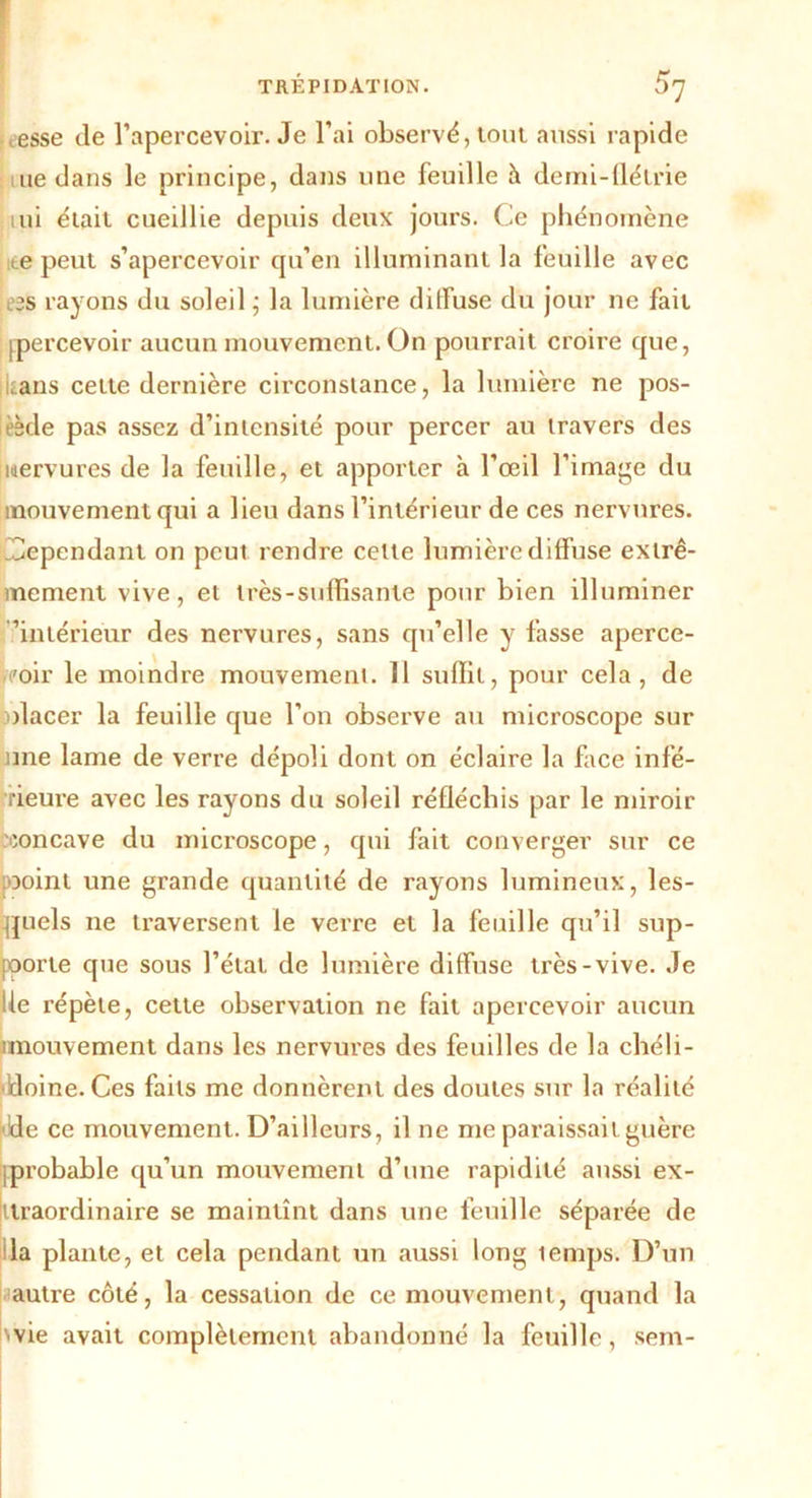 esse de l’apercevoir. Je l’ai observé, tout aussi rapide ne dans le principe, dans une feuille à demi-flétrie uii éiaii cueillie depuis deux jours. Ce phénomène ite peut s’apercevoir qu’en illuminant la feuille avec es rayons du soleil ; la lumière diffuse du jour ne fait [percevoir aucun mouvement. On pourrait croire que, :.ans cette dernière circonstance, la lumière ne pos- èède pas assez d’intensité pour percer au travers des nervures de la feuille, et apporter à l’œil l’image du mouvement qui a lieu dans l’intérieur de ces nervures. Cependant on peut rendre cette lumière diffuse extrê- mement vive, et très-suffisante pour bien illuminer 'intérieur des nervures, sans qu’elle y fasse aperce- /oir le moindre mouvement. Il suffit, pour cela, de olacer la feuille que l’on observe au microscope sur une lame de verre dépoli dont on éclaire la face infé- rieure avec les rayons du soleil réfléchis par le miroir eoncave du microscope, qui fait converger sur ce ooint une grande quantité de rayons lumineux, les- quels ne traversent le verre et la feuille qu’il sup- porte que sous l’état de lumière diffuse très-vive. Je lie répète, celte observation ne fait apercevoir aucun unouvement dans les nervures des feuilles de la chéli- doine. Ces faits me donnèrent des doutes sur la réalité dde ce mouvement. D’ailleurs, il ne me paraissait guère [probable qu’un mouvement d’une rapidité aussi ex- traordinaire se maintînt dans une feuille séparée de la plante, et cela pendant un aussi long lemps. D’un autre côté, la cessation de ce mouvement, quand la 'vie avait complètement abandonné la feuille, sem-