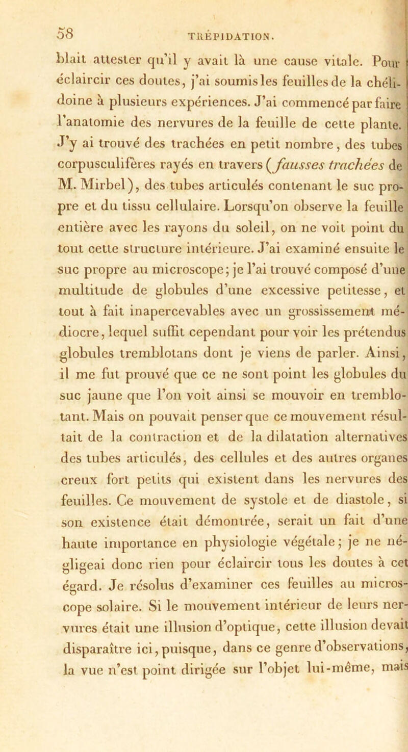 Liait attester cju’il y avait là une cause vitale. Pour éclaircir ces cloutes, j’ai soumisles feuilles de la chéli- doine à plusieurs expériences. J’ai commencé par faire l’anatomie des nervures de la feuille de celte plante. J’y ai trouvé des trachées en petit nombre, des tubes corpusculiferes rayés en travers (fausses trachées de M. Mirbel) , des tubes articulés contenant le suc pro- pre et du tissu cellulaire. Lorsqu’on observe la feuille entière avec les rayons du soleil, on ne voit point du tout cette structure intérieure. J’ai examiné ensuite le suc propre au microscope; je l’ai trouvé composé d’une multitude de globules d’une excessive petitesse, et tout à fait inapercevables avec un grossissement mé- diocre, lequel suffit cependant pour voir les prétendus globules tremblotans dont je viens de parler. Ainsi, il me fut prouvé que ce ne sont point les globules du suc jaune que l’on voit ainsi se mouvoir en tremblo- tant. Mais on pouvait penser que ce mouvement résul- tait de la contraction et de la dilatation alternatives des tubes articulés, des cellules et des autres organes creux fort petits qui existent dans les nervures des feuilles. Ce mouvement de systole et de diastole, si son existence était démontrée, serait un fait d’une haute importance en physiologie végétale ; je ne né- gligeai donc rien pour éclaircir tous les doutes à cet égard. Je résolus d’examiner ces feuilles au micros- cope solaire. Si le mouvement intérieur de leurs ner- vures était une illusion d’optique, cette illusion devait disparaître ici, puisque, dans ce genre d’observations, la vue n’est point dirigée sur l’objet lui-même, mais