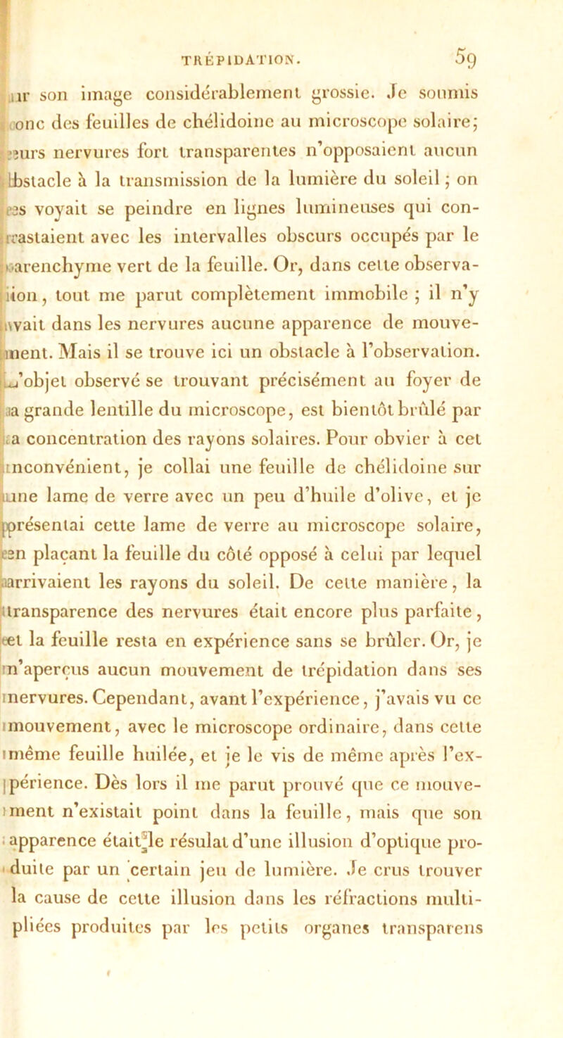 nr son image considérablement grossie. Je soumis onc des feuilles de chélidoinc au microscope solaire; îurs nervures fort transparentes n’opposaient aucun Ibstacle à la transmission de la lumière du soleil ; on es voyait se peindre en lignes lumineuses qui con- trastaient avec les intervalles obscurs occupés par le parenchyme vert de la feuille. Or, dans cel te observa- tion, tout me parut complètement immobile; il n’y jtwait dans les nervures aucune apparence de mouve- ment. Mais il se trouve ici un obstacle à l’observation, d’objet observé se trouvant précisément au foyer de aa grande lentille du microscope, est bientôt brûlé par a concentration des rayons solaires. Pour obvier à cet nconvénient, je collai une feuille de chélidoine sur Kune lame de verre avec un peu d’huile d’olive, et je ^présentai cette lame de verre au microscope solaire, e3n plaçant la feuille du côté opposé à celui par lequel .larrivaient les rayons du soleil. De celte manière, la transparence des nervures était encore plus parfaite, tel la feuille resta en expérience sans se brûler. Or, je m’aperçus aucun mouvement de trépidation dans ses mervures. Cependant, avant l’expérience, j’avais vu ce unouvement, avec le microscope ordinaire, dans cette imême feuille huilée, et je le vis de même après l’ex- ipérience. Dès lors il me parut prouvé que ce mouve- iment n’existait point dans la feuille, mais que son apparence étaitde résidât d’une illusion d’optique pro- duite par un certain jeu de lumière. Je crus trouver la cause de cette illusion dans les réfractions multi- pliées produites par les petits organes transparens f