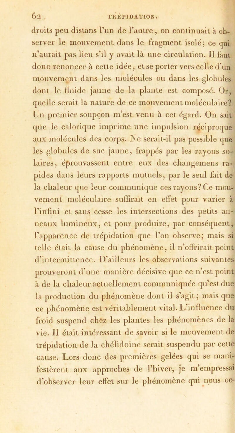 droits peu disians l’un de l’autre , on continuait à ob- server le mouvement dans le fragment isolé; ce qui n’aurait pas lieu s’il y avait là une circulation. Il faut donc renoncer à cette idée, et se porter vers celle d’un mouvement dans les molécules ou dans les globules dont le fluide jaune de la plante est composé. Or, quelle serait la nature de ce mouvement moléculaire? Un premier soupçon m’est venu à cet égard. On sait que le calorique imprime une impulsion réciproque aux molécules des corps. Ne serait-il pas possible que les globules de suc jaune, frappés par les rayons so- laires, éprouvassent entre eux des changemens ra- pides dans leurs rapports mutuels, parle seul fait de la chaleur que leur communique ces rayons? Ce mou- vement moléculaire suffirait en effet pour varier à l’infini et sans cesse les intersections des petits an- neaux lumineux, et pour produire, par conséquent, l’apparence de trépidation que l’on observe; mais si telle était la cause du phénomène, il n’olfrirait point d’intermittence. D'ailleurs les observations suivantes prouveront d’une manière décisive que ce n’est point à de la chaleur actuellement communiquée qu’est due la production du phénomène dont il s’agit; mais que ce phénomène est véritablement vital. L’influence du froid suspend chez les plantes les phénomènes de la vie. Il était intéressant de savoir si le mouvement de trépidation de la chélidoinc serait suspendu par cette cause. Lors donc des premières gelées qui se mani- festèrent aux approches de l’hiver, je m’empressai d’observer leur effet sur le phénomène qui nous oc-
