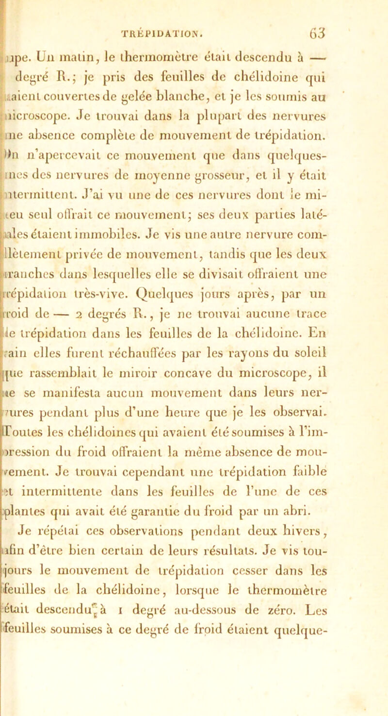 jpe. Un matin, le thermomètre était descendu à — degré R.; je pris des feuilles de chélidoine qui iaieni couvertes de gelée blanche, et je les soumis au îicroscope. Je trouvai dans la plupart des nervures ine absence complète de mouvement de trépidation, du n’apercevait ce mouvement que dans quelques- ines des nervures de moyenne grosseur, et il y était ntennittent. J’ai vu une de ces nervures dont le mi- teu seul offrait ce mouvement- ses deux parties laté- rales étaient immobiles. Je vis une autre nervure com- llèlement privée de mouvement, tandis que les deux tranches dans lesquelles elle se divisait offraient une trépidation très-vive. Quelques jours après, par un rroid de — 2 degrés R., je ne trouvai aucune trace le trépidation dans les feuilles de la chélidoine. En rain elles furent réchauffées par les rayons du soleil [lie rassemblait le miroir concave du microscope, il ue se manifesta aucun mouvement dans leurs ner- 7ures pendant plus d’une heure que je les observai, d'ouïes les chélidoines qui avaient élésoumises à l’im- oression du froid offraient la même absence de mou- vement. Je trouvai cependant une trépidation faible et intermittente dans les feuilles de l’une de ces plantes qui avait été garantie du froid par un abri. Je répétai ces observations pendant deux hivers, afin d’être bien certain de leurs résultats. Je vis tou- jours le mouvement de trépidation cesser dans les feuilles de la chélidoine, lorsque le thermomètre était descendu' à 1 degré au-dessous de zéro. Les feuilles soumises à ce degré de froid étaient quelque-