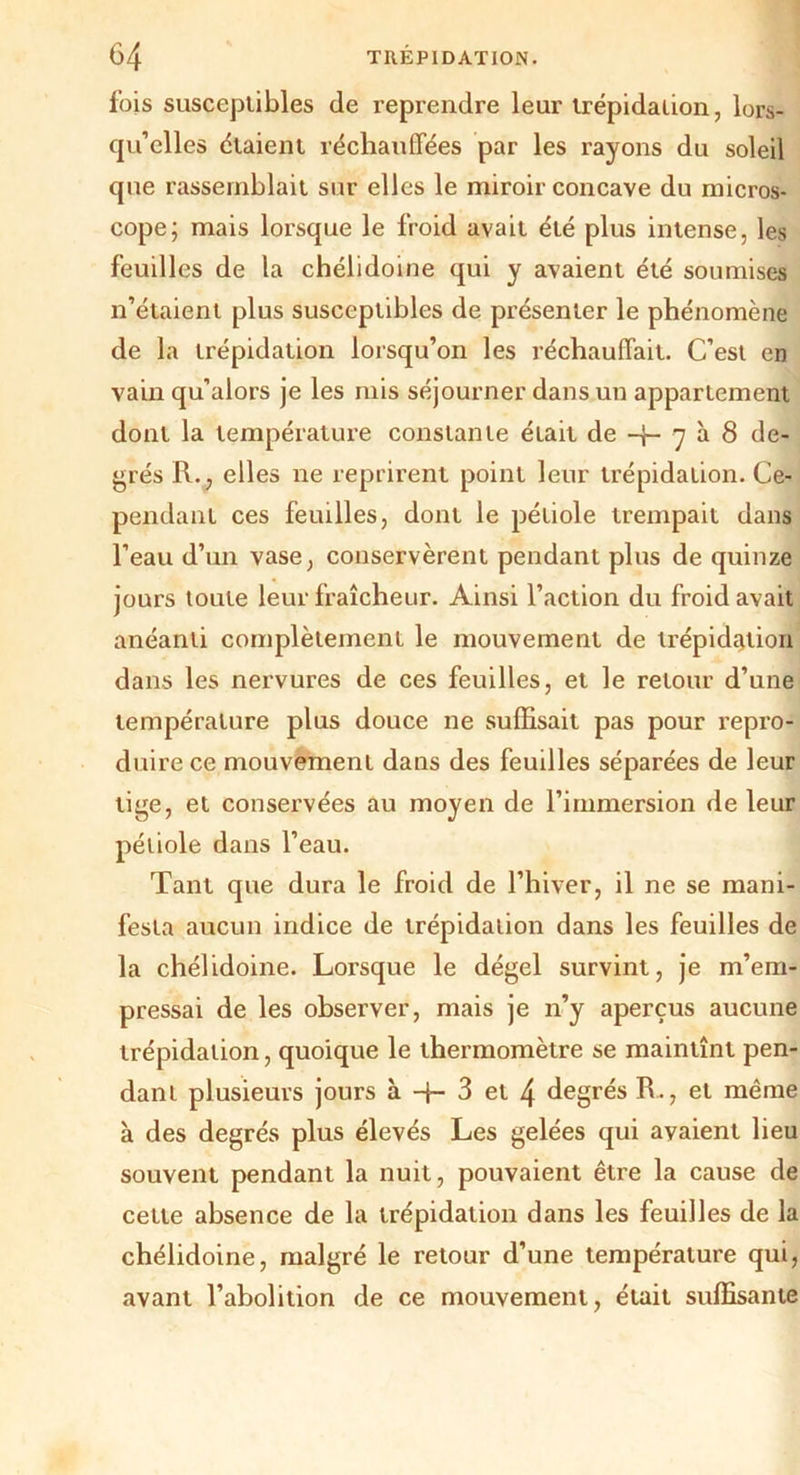 fois susceptibles de reprendre leur trépidation, lors- qu’elles étaient réchauffées par les rayons du soleil que rassemblait sur elles le miroir concave du micros- cope; mais lorsque le froid avait été plus intense, les feuilles de la chélidoine qui y avaient été soumises n’étaient plus susceptibles de présenter le phénomène de la trépidation lorsqu’on les réchauffait. C’est en vain qu’alors je les mis séjourner dans un appartement dont la température constante était de -j- 7 à 8 de- grés R., elles ne reprirent point leur trépidation. Ce- pendant ces feuilles, dont le pétiole trempait dans l’eau d’un vase, conservèrent pendant plus de quinze jours toute leur fraîcheur. Ainsi l’action du froid avait anéanti complètement le mouvement de trépidation dans les nervures de ces feuilles, et le retour d’une température plus douce ne suffisait pas pour repro- duire ce mouvement dans des feuilles séparées de leur tige, et conservées au moyen de l’immersion de leur pétiole dans l’eau. Tant que dura le froid de l’hiver, il ne se mani- festa aucun indice de trépidation dans les feuilles de la chélidoine. Lorsque le dégel survint, je m’em- pressai de les observer, mais je n’y aperçus aucune trépidation, quoique le thermomètre se maintînt pen- dant plusieurs jours à 3 et 4 degrés R., et même à des degrés plus élevés Les gelées qui avaient lieu souvent pendant la nuit, pouvaient être la cause de cette absence de la trépidation dans les feuilles de la chélidoine, malgré le retour d’une température qui, avant l’abolition de ce mouvement, était suffisante