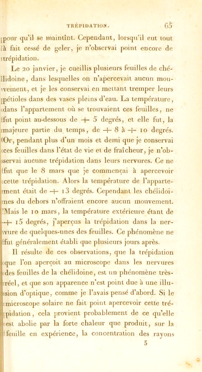 [pour qu’il se maintînt. Cependant, lorsqu’il eut tout là fait cessé de geler, je n’observai point encore de t trépidation. Le 20 janvier, je cueillis plusieurs feuilles de ché- Uidoine, dans lesquelles on n’apercevait aucun mou- vement, et je les conservai en mettant tremper leurs [pétioles dans des vases pleins d’eau. La température, idans l’appartement où se trouvaient ces feuilles, ne lful point au-dessous de H- 5 degrés, et elle fut, la imajeure partie du temps, de -+- 8 à -j- io degrés. (Or, pendant plus d’un mois et demi que je conservai cces feuilles dans l’état de vie et de fraîcheur, je n’ob- .-servai aucune trépidation dans leurs nervures. Ce ne {fut que le 8 mars que je commençai à apercevoir ccelte trépidation. Alors la température de l’apparle- iment était de -H i3 degrés. Cependant les chélidoi- mes du dehors n’offraient encore aucun mouvement. ’Mais le io mars, la température extérieure étant de —h i5 degrés, j’aperçus la trépidation dans la ner- vure de quelques-unes des feuilles. Ce phénomène ne 'fui généralement établi que plusieurs jours après. Il résulte de ces observations, que la trépidation que l’on aperçoit au microscope dans les nervures cdes feuilles de la chélidoine, est un phénomène très- rréel, et que son apparence n’est point due à une illu- ssion d’optique, comme je l’avais pensé d’abord. Si le imicroscope solaire ne fait point apercevoir cette tré- pidation, cela provient probablement de ce qu’elle test abolie par la forte chaleur que produit, sur la feuille en expérience, la concentration des rayons