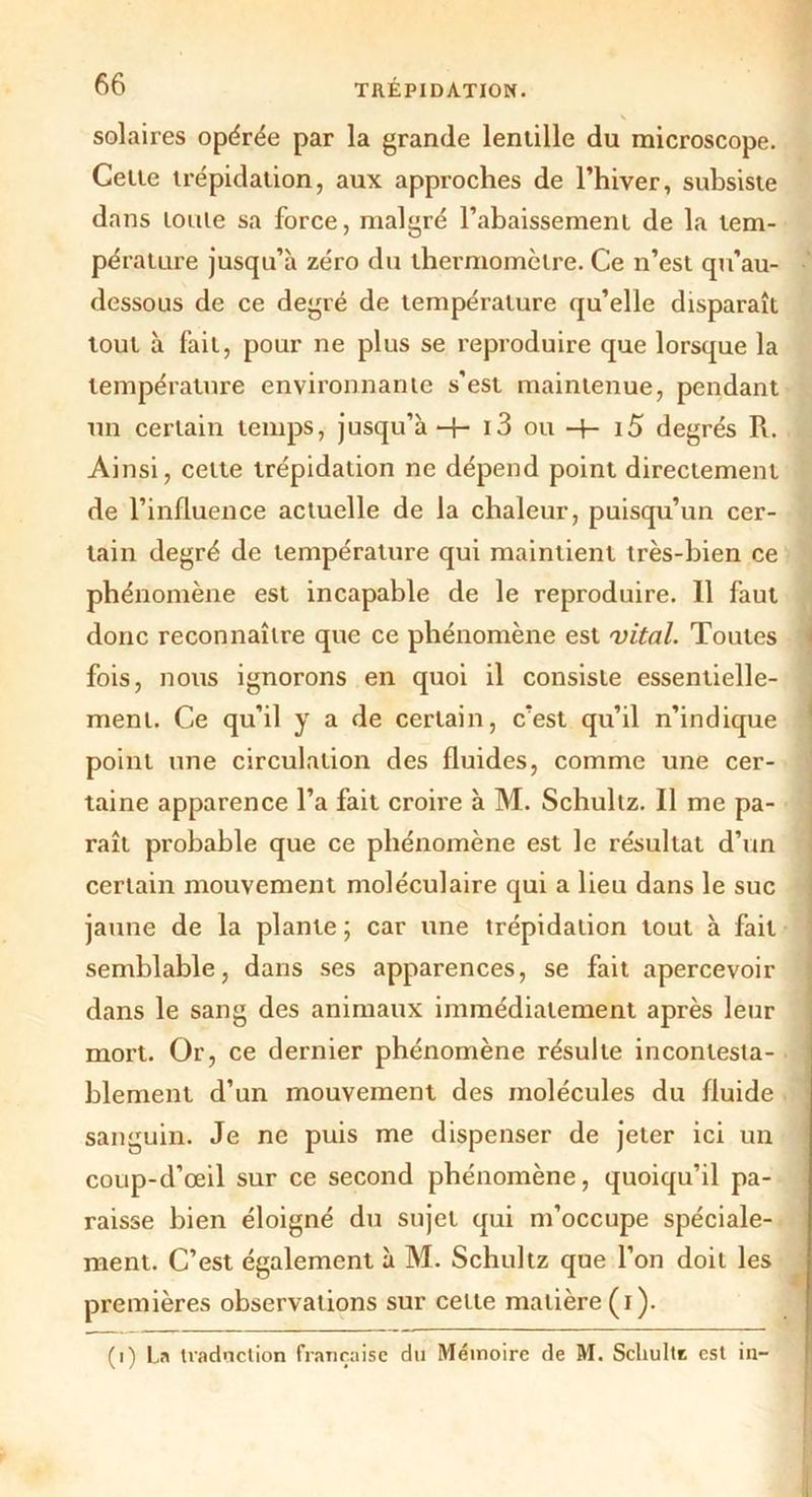 solaires opérée par la grande lentille du microscope. Cette trépidation, aux approches de l’hiver, subsiste dans toute sa force, malgré l’abaissement de la tem- pérature jusqu’à zéro du thermomètre. Ce n’est qu’au- dessous de ce degré de température qu’elle disparaît tout à fait, pour ne plus se reproduire que lorsque la température environnante s'est maintenue, pendant un certain temps, jusqu’à -f- i3 ou -f- 15 degrés R. Ainsi, celte trépidation ne dépend point directement de l’influence actuelle de la chaleur, puisqu’un cer- tain degré de température qui maintient très-bien ce phénomène est incapable de le reproduire. Il faut donc reconnaître que ce phénomène est vital. Toutes fois, nous ignorons en quoi il consiste essentielle- ment. Ce qu’il y a de certain, c’est qu’il n’indique point une circulation des fluides, comme une cer- taine apparence l’a fait croire à M. Schultz. Il me pa- raît probable que ce phénomène est le résultat d’un certain mouvement moléculaire qui a lieu dans le suc jaune de la plante ; car une trépidation tout à fait semblable, dans ses apparences, se fait apercevoir dans le sang des animaux immédiatement après leur mort. Or, ce dernier phénomène résulte inconlesta- j blement d’un mouvement des molécules du fluide ; sanguin. Je ne puis me dispenser de jeter ici un coup-d’œil sur ce second phénomène, quoiqu’il pa- raisse bien éloigné du sujet qui m’occupe spéciale- ment. C’est également à M. Schultz que l’on doit les premières observations sur cette matière (i). (i) La traduction française du Mémoire de M. Schulte est in-