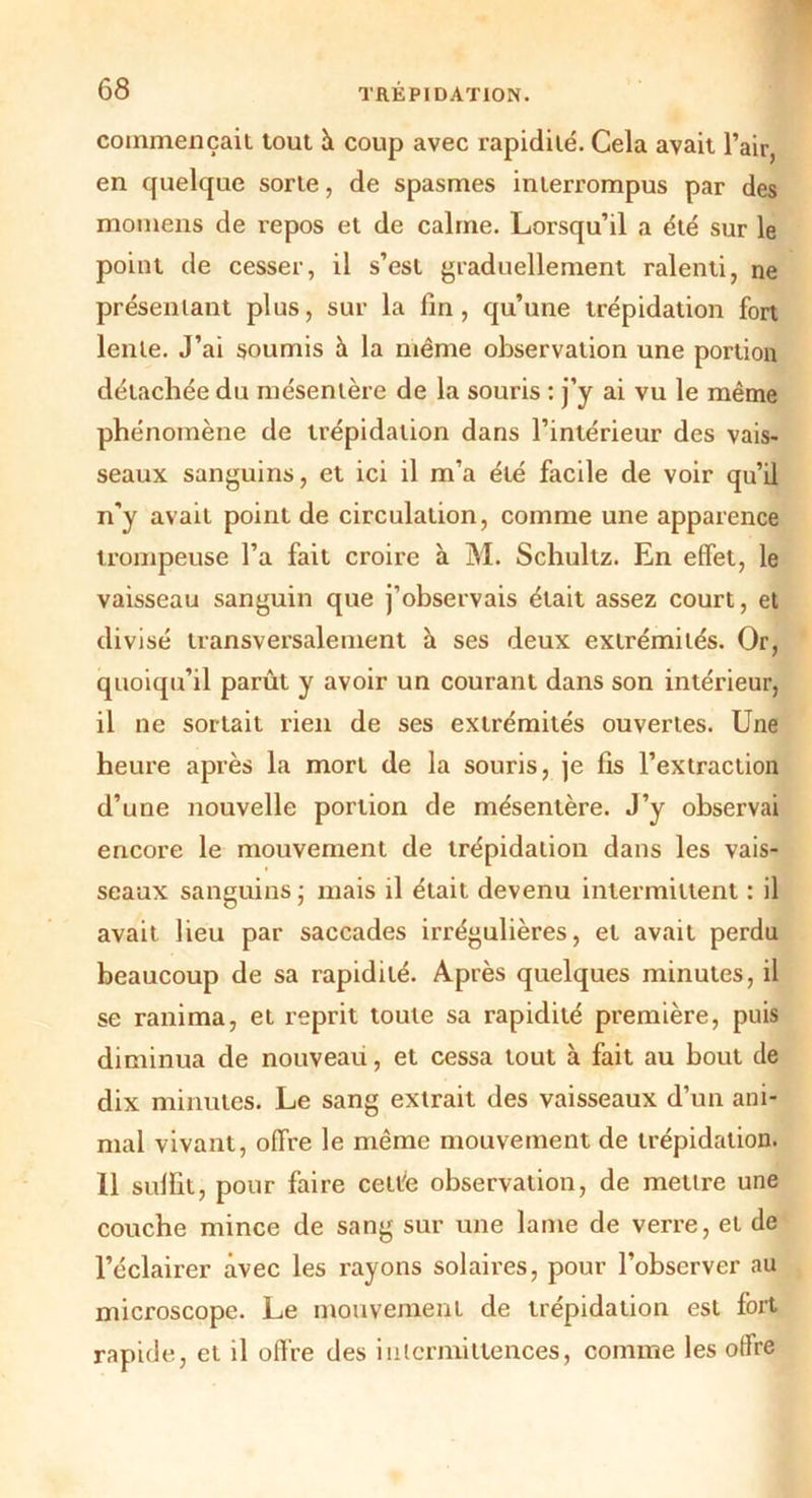 commençait tout à coup avec rapidité. Cela avait l’air, en quelque sorte, de spasmes interrompus par des momens de repos et de calme. Lorsqu’il a été sur le point de cesser, il s’est graduellement ralenti, ne présentant plus, sur la fin, qu’une trépidation fort lente. J’ai soumis à la même observation une portion détachée du mésentère de la souris : j’y ai vu le même phénomène de trépidation dans l’intérieur des vais- seaux sanguins, et ici il m’a été facile de voir qu’il n'y avait point de circulation, comme une apparence trompeuse l’a fait croire à M. Schultz. En effet, le vaisseau sanguin que j’observais était assez court, et divisé transversalement à ses deux extrémités. Or, quoiqu’il parût y avoir un courant dans son intérieur, il ne sortait rien de ses extrémités ouvertes. Une heure après la mort de la souris, je fis l’extraction d’une nouvelle portion de mésentère. J’y observai encore le mouvement de trépidation dans les vais- seaux sanguins ; mais il était devenu intermittent : il avait lieu par saccades irrégulières, et avait perdu beaucoup de sa rapidité. Après quelques minutes, il se ranima, et reprit toute sa rapidité première, puis diminua de nouveau, et cessa tout à fait au bout de dix minutes. Le sang extrait des vaisseaux d’un ani- mal vivant, offre le même mouvement de trépidation. 11 suffit, pour faire cette observation, de mettre une couche mince de sang sur une lame de verre, et de l’éclairer avec les rayons solaires, pour l’observer au microscope. Le mouvement de trépidation est fort rapide, et il offre des intermittences, comme les offre
