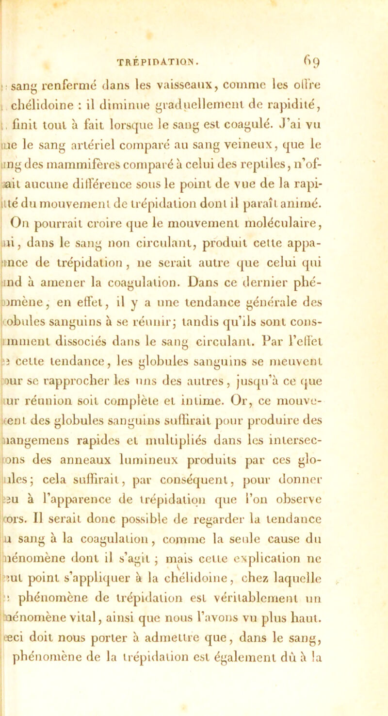 sang renfermé dans les vaisseaux, comme les olfre chélidoine : il diminue graduellement de rapidité, finit tout à fait lorsque le sang est coagulé. J’ai vu lue le sang artériel comparé au sang veineux, que le itngdes mammifères comparé à celui des reptiles, n’of- ,ait aucune différence sous le point de vue de la rapi- iité du mouvement de trépidation donl il paraît animé. On pourrait croire que le mouvement moléculaire, ni, dans le sang non circulant, produit cette appa- fince de trépidation , ne serait autre que celui qui ;nd à amener la coagulation. Dans ce dernier phé- omène, en effet, il y a une tendance générale des obules sanguins à se réunir; tandis qu’ils sont cons- inmenl dissociés dans le sang circulant. Par l’effet b cette tendance, les globules sanguins se meuvent mr se rapprocher les uns des autres, jusqu’à ce que tur réunion soit complète et intime. Or, ce mouve- kent des globules sanguins suffirait pour produire des nangemens rapides et multipliés dans les intersec- >ons des anneaux lumineux produits par ces glo- ; îles ; cela suffirait, par conséquent, pour donner 2u à l’apparence de trépidation que l’on observe ors. Il serait donc possible de regarder la tendance u sang à la coagulation, comme la seule cause du piénomène dont il s’agit ; mais cette explication ne ;ul point s’appliquer à la chélidoine, chez laquelle ; phénomène de trépidation est véritablement un jïuénomène vital, ainsi que nous l’avons vu plus haut. Æci doit nous porter à admettre que, dans le sang, phénomène de la trépidation est également dû à la