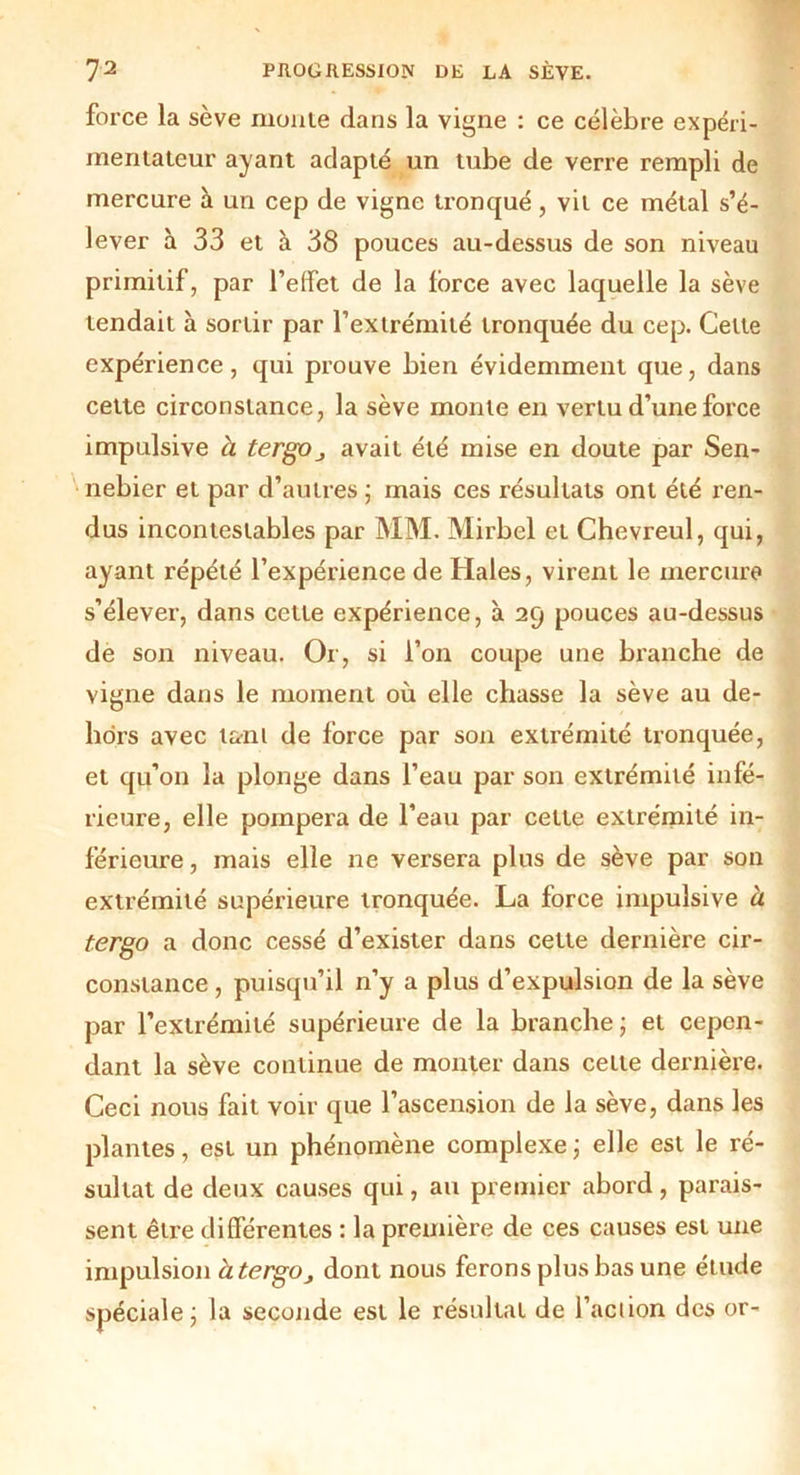 force la sève moule dans la vigne : ce célèbre expéri- mentateur ayant adapté un tube de verre rempli de mercure à un cep de vigne tronqué, vit ce métal s’é- lever à 33 et à 38 pouces au-dessus de son niveau primitif, par l’effet de la force avec laquelle la sève tendait à sortir par l’extrémité tronquée du cep. Celte expérience, qui prouve bien évidemment que, dans cette circonstance, la sève monte en vertu d’une force impulsive à tergOj avait été mise en doute par Sen- nebier et par d’autres ; mais ces résultats ont été ren- dus incontestables par MM. Mirbel et Chevreul, qui, ayant répété l’expérience de Haies, virent le mercure s’élever, dans cette expérience, à 29 pouces au-dessus de son niveau. Or, si l’on coupe une branche de vigne dans le moment où elle chasse la sève au de- hors avec tant de force par son extrémité tronquée, et qu’on la plonge dans l’eau par son extrémité infé- rieure, elle pompera de l'eau par cette extrémité in- férieure , mais elle ne versera plus de sève par son extrémité supérieure tronquée. La force impulsive à tergo a donc cessé d’exister dans cette dernière cir- constance , puisqu’il n’y a plus d’expulsion de la sève par l’extrémité supérieure de la branche ; et cepen- dant la sève continue de monter dans cette dernière. Ceci nous fait voir que l’ascension de la sève, dans les plantes, est un phénomène complexe ; elle est le ré- sultat de deux causes qui, au premier abord, parais- sent être différentes : la première de ces causes est une impulsion àtergOj dont nous ferons plus bas une étude spéciale; la seconde est le résultat de l’action des or-