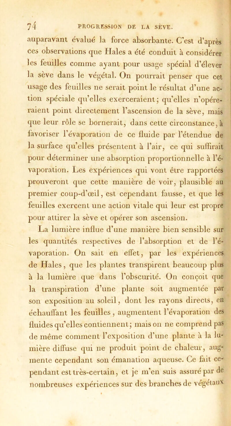 auparavant évalué la force absorbante. C'est d’après ces observations que Haies a été conduit à considérer les feuilles comme ayant pour usage spécial d’élever la sève dans le végétal. On pourrait penser que cet usage des feuilles ne serait point le résultat d’une ac- tion spéciale qu’elles exerceraient; qu’elles n’opére- raient point directement l’ascension de la sève, mais que leur rôle se bornerait, dans cette circonstance, à favoriser l’évaporation de ce fluide par l’étendue de la surface qu’elles présentent à l’air, ce qui suffirait pour déterminer une absorption proportionnelle à l’é- vaporation. Les expériences qui vont être rapportées prouveront que cette manière de voir, plausible au premier coup-d’œil, est cependant fausse, et que les feuilles exercent une action vitale qui leur est propre pour attirer la sève et opérer son ascension. La lumière influe d’une manière bien sensible sur les quantités respectives de l’absorption et de l’é- vaporation. On sait en effet, par les expériences de Haies, que les plantes transpirent beaucoup plus à la lumière que dans l’obscurité. On conçoit que la transpiration d’une plante soit augmentée par son exposition au soleil, dont les rayons directs, en échauffant les feuilles , augmentent l’évaporation des fluides qu’elles contiennent; maison ne comprend pas de même comment l’exposition d’une plante à la lu- mière diffuse qui ne produit point de chaleur, aug- mente cependant son émanation aqueuse. Ce fait ce- pendant est très-certain, et je m’en suis assuré par de nombreuses expériences sur des branches de végétaux