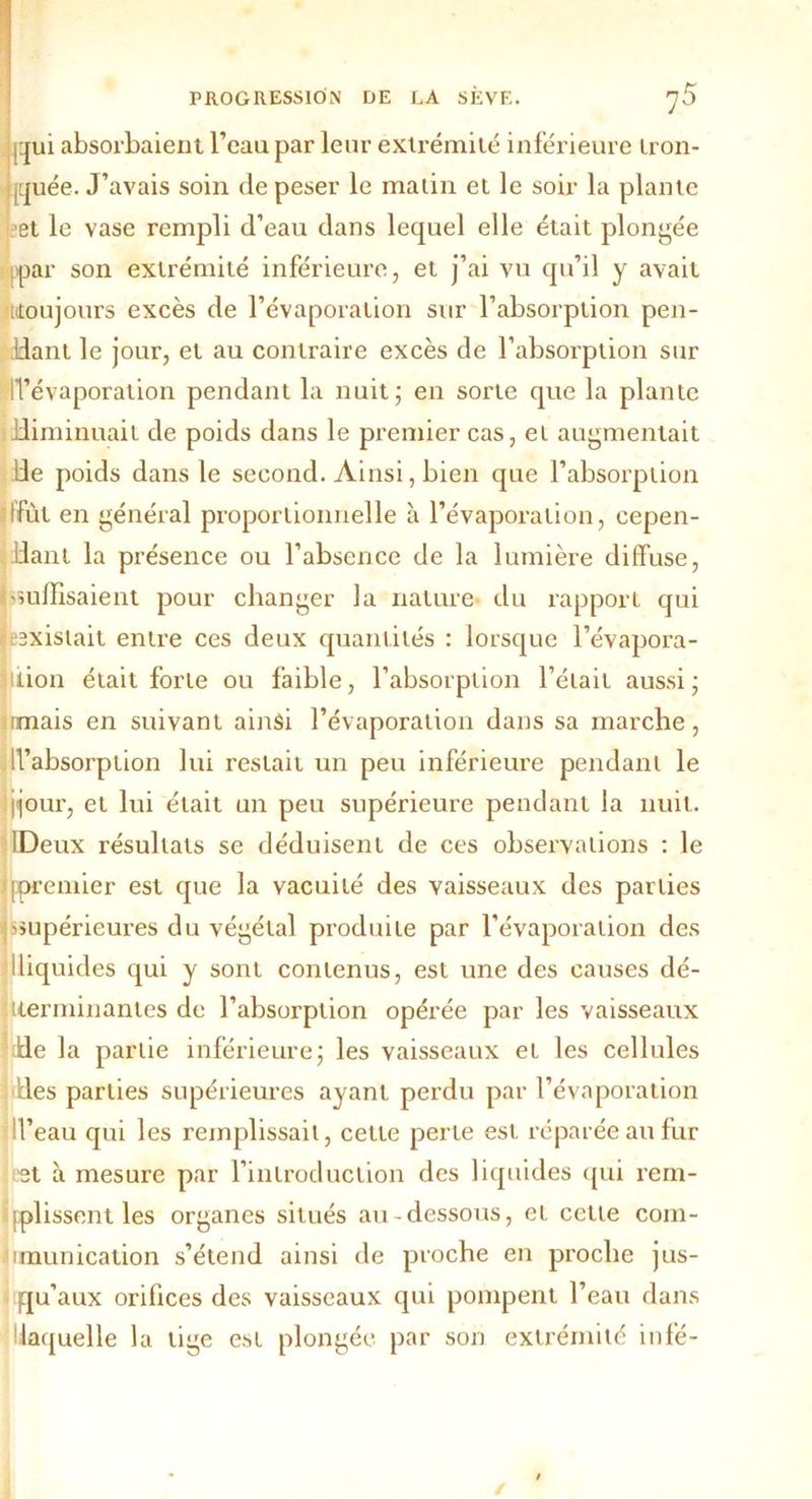 qui absorbaient l’eau par leur extrémité inférieure tron- quée. J’avais soin de peser le matin et le soir la plante et le vase rempli d’eau dans lequel elle était plongée ppar son extrémité inférieure, et j’ai vu qu’il y avait [(toujours excès de l’évaporation sur l’absorption pen- ddant le jour, et au contraire excès de l’absorption sur d’évaporation pendant la nuit; en sorte que la plante diminuait de poids dans le premier cas, et augmentait lie poids dans le second. Ainsi, bien que l’absorption 'ffùt en général proportionnelle à l’évaporation, cepen- dant la présence ou l’absence de la lumière diffuse, suffisaient pour changer la nature du rapport qui existait entre ces deux quantités : lorsque l’évapora- tion était forte ou faible, l’absorption l’était aussi; imais en suivant ainsi l’évaporation dans sa marche, d’absorption lui restait un peu inférieure pendant le ijour, et lui était un peu supérieure pendant la nuit. IDeux résultats se déduisent de ces observations : le /(premier est que la vacuité des vaisseaux des parties supérieures du végétal produite par l’évaporation des 1 liquides qui y sont contenus, est une des causes dé- Uerminanles de l’absorption opérée par les vaisseaux ;de la partie inférieure; les vaisseaux et les cellules fies parties supérieures ayant perdu par l’évaporation d’eau qui les remplissait, cette perte est réparée au fur et à mesure par l’introduction des liquides qui rem- plissent les organes situés au-dessous, et cette com- munication s’étend ainsi de proche en proche jus- qu’aux orifices des vaisseaux qui pompent l’eau dans laquelle la tige est plongée par son extrémité infé-