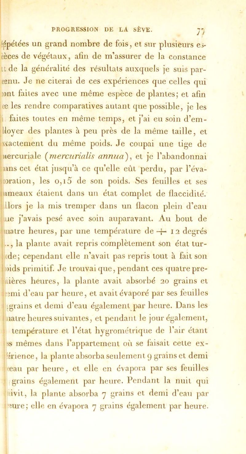 ^pelées un grand nombre de fois, et sur plusieurs e>- lèces de végétaux, afin de m’assurer de la constance U de la généralité des résultats auxquels je suis par- jeenu. Je ne citerai de ces expériences que celles qui )i>nt faites avec une même espèce de plantes; et afin ie les rendre comparatives autant que possible, je les i faites toutes en même temps, et j’ai eu soin d’em- Üoyer des plantes à peu près de la même taille, et \iactement du même poids. Je coupai une tige de mercuriale (mercurialis annua'), et je l’abandonnai tains cet état jusqu’à ce qu’elle eût perdu, par l’éva- joiralion, les o,i5 de son poids. Ses feuilles et ses jumeaux étaient dans un état complet de flaccidité. dors je la mis tremper dans un flacon plein d’eau Jtue j’avais pesé avec soin auparavant. Au bout de tuatre heures, par une température de -f- 12 degrés .., la plante avait repris complètement son état tur- ide; cependant elle n’avait pas repris tout à fait son >ids primitif. Je trouvai que, pendant ces quatre pre- nières heures, la plante avait absorbé 20 grains et ;mi d’eau par heure, et avait évaporé par ses feuilles grains et demi d’eau également par heure. Dans les uatre heures suivantes, et pendant le jour également, température et l’état hygrométrique de l’air étant ss mêmes dans l’appartement où se faisait cette ex- 'érience, la plante absorba seulement 9 grains et demi eeau par heure, et elle en évapora par ses feuilles 1 grains également par heure. Pendant la nuit qui l iivit, la plante absorba 7 grains et demi d’eau par heure; elle en évapora 7 grains également par heure.