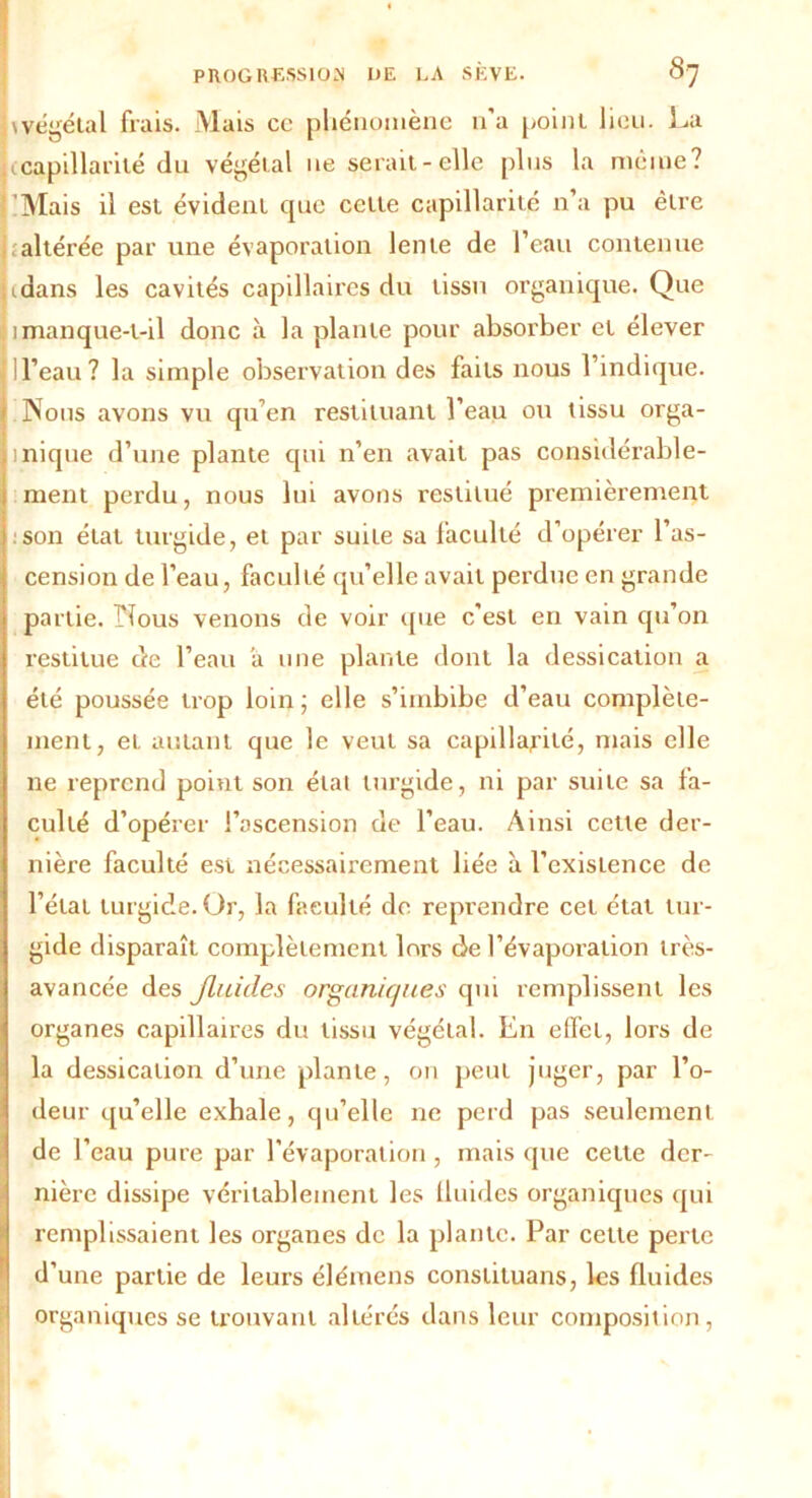 nvégétal frais. Mais ce phénomène n’a point lieu, La capillarité du végétal ue serait-elle plus la même? jlMais il est évident que cette capillarité n’a pu être altérée par une évaporation lente de l’eau contenue lidans les cavités capillaires du tissu organique. Que Il manque-t-il donc à la plante pour absorber et élever 1 l’eau ? la simple observation des faits nous l’indique. Nous avons vu qu’en restituant l’eau ou tissu orga- 1 nique d’une plante qui n’en avait pas considérable- ment perdu, nous lui avons restitué premièrement son état turgide, et par suite sa faculté d’opérer l’as- cension de l’eau, faculté qu’elle avait perdue en grande partie. Nous venons de voir que c’est en vain qu’on restitue de l’eau a une plante dont la dessication a été poussée trop loin; elle s’imbibe d’eau complète- ment, et autant que le veut sa capillarité, mais elle ne reprend point son état turgide, ni par suite sa fa- culté d’opérer l’ascension de l’eau. Ainsi cette der- nière faculté est nécessairement liée à l’existence de l’état turgide. Or, la faculté de reprendre cet état tur- gide disparaît complètement lors de l’évaporation très- avancée des fluides organiques qui remplissent les organes capillaires du tissu végétal. En effet, lors de la dessication d’une plante, on peut juger, par l’o- deur qu’elle exhale, qu’elle ne perd pas seulement de f eau pure par l'évaporation, mais que cette der- nière dissipe véritablement les fluides organiques qui remplissaient les organes de la plante. Par cette perte d’une partie de leurs élémens conslituans, les fluides organiques se trouvant altérés dans leur composition ,