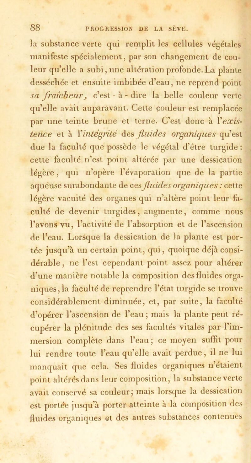 la substance verte qui remplit les cellules végétales manifeste spécialement, par son changement de cou- leur qu’elle a subi, une altération profonde.La plante desséchée et ensuite imbibée d’eau, ne reprend point sa fraîcheurj c’est - à - dire la belle couleur verte qu’elle avait auparavant. Cette couleur est remplacée par une teinte brune et terne. C’est donc à Xexis- tence et à Vintégrité des fluides organiques qu’est due la faculté que possède le végétal d’élre lurgide : cette faculté n’est point altérée par une dessication légère, qui n’opère l’évaporation que de la partie aqueuse surabondante de ces\ fluides organiques : cette légère vacuité des organes qui n’altère point leur fa- culté de devenir turgides, augmente, comme nous l’avons vu, l’activité de l’absorption et de l’ascension de l’eau. Lorsque la dessication de )a plante est por- tée jusqu’à un certain point, qui, quoique déjà consi- dérable, ne l’est cependant point assez pour altérer d’une manière notable la composition des fluides orga- niques, la faculté de reprendre l’état turgide se trouve considérablement diminuée, et, par suite, la faculté d’opérer l’ascension de l’eau ; mais la plante peut ré- cupérer la plénitude des ses facultés vitales par l’im- mersion complète dans l’eau ; ce moyen suffit pour lui rendre toute l’eau qu’elle avait perdue, il ne lui manquait que cela. Ses fluides organiques n étaient point altérés dans leur composition, la substance verte avait conservé sa couleur j mais lorsque la dessication est portée jusqu’à porter atteinte à la composition des fluides organiques et des autres substances contenues