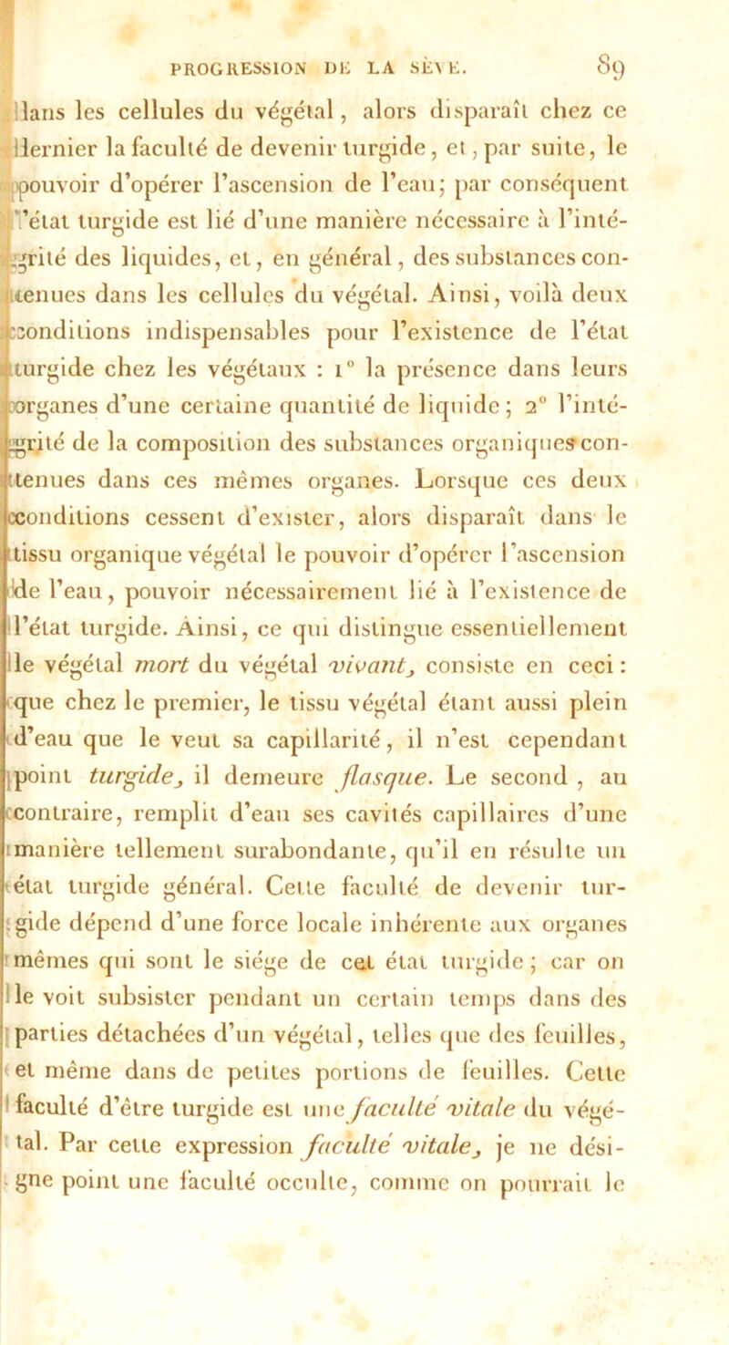 Hans les cellules du végétal, alors disparaît chez ce -<!llernier la faculté de devenir lurgide, et, par suite, le pouvoir d’opérer l’ascension de l’eau; par conséquent. ugrité des liquides, et, en général, des substances con- tenues dans les cellules du végétal. Ainsi, voilà deux conditions indispensables pour l’existence de l’état turgide chez les végétaux : i° la présence dans leurs organes d’une certaine quantité de liquide; i° l’inté- grité de la composition des substances organiquescon- ttenues dans ces mêmes organes. Lorsque ces deux «conditions cessent d’exister, alors disparaît dans le tissu organique végétal le pouvoir d’opérer l’ascension de l’eau, pouvoir nécessairement lié à l’existence de l’état turgide. Ainsi, ce qui distingue essentiellement le végétal mort du végétal 'vivantconsiste en ceci: que chez le premier, le tissu végétal étant aussi plein d’eau que le veut sa capillarité, il n’est cependant point turgidej il demeure flasque. Le second , au contraire, remplit d’eau ses cavités capillaires d’une [manière tellement surabondante, qu’il en résulte un état turgide général. Cette faculté de devenir tur- . gide dépend d’une force locale inhérente aux organes mêmes qui sont le siège de cet état turgide; car on de voit subsister pendant un certain temps dans des 'parties détachées d’un végétal, telles que des feuilles, et même dans de petites portions de feuilles. Cette ! faculté d’être lurgide est une faculté vitale du végé- tal. Par cette expression faculté vitaleje 11e dési- gne point une faculté occulte, comme on pourrait le