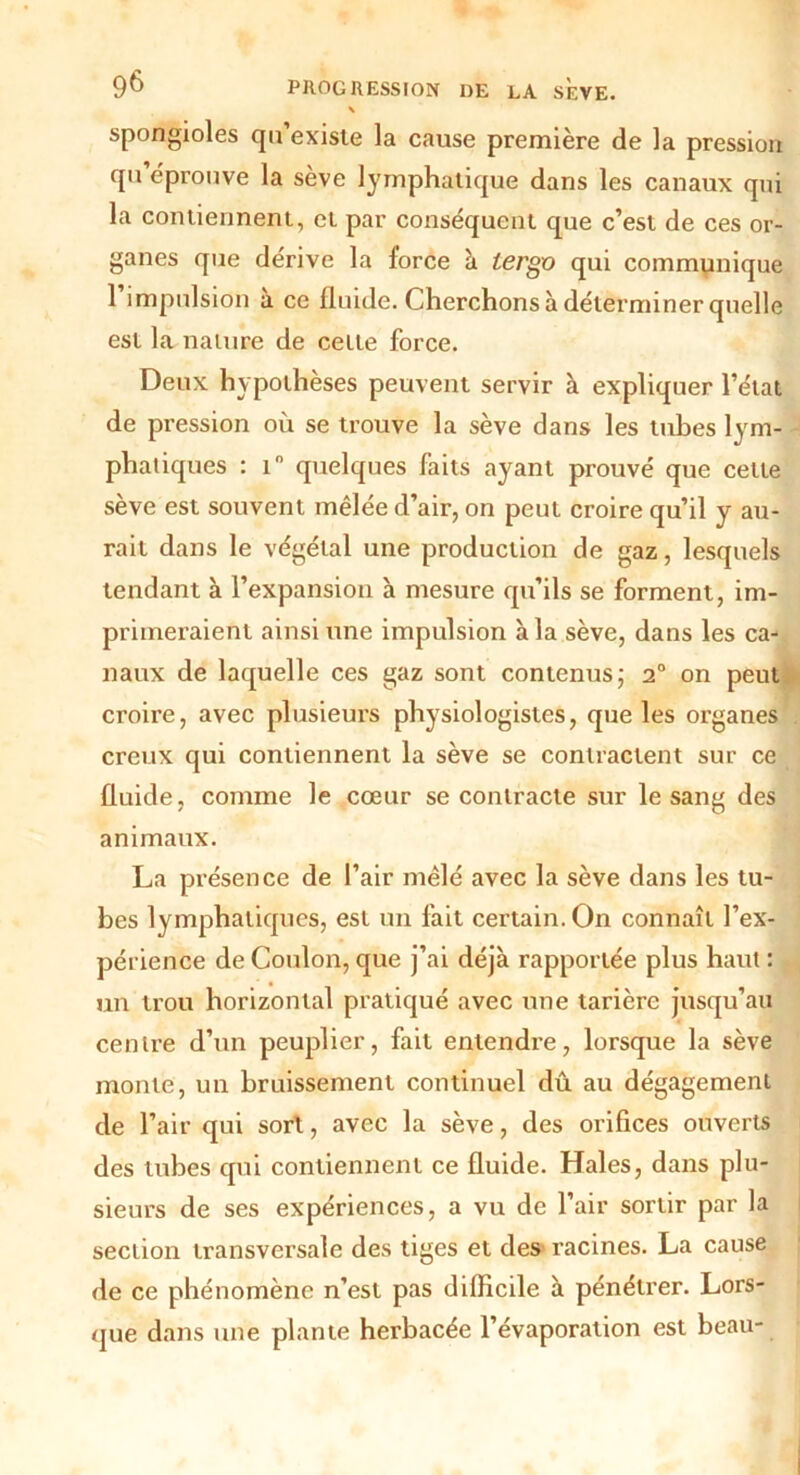 spongioles qu’existe la cause première de la pression qu éprouve la sève lymphatique dans les canaux qui la contiennent, et par conséquent que c’est de ces or- ganes que dérive la force à lergo qui communique 1 impulsion a ce fluide. Cherchons à déterminer quelle est la nature de celte force. Deux hypothèses peuvent servir à expliquer l’état de pression où se trouve la sève dans les tubes lym- phatiques : i° quelques faits ayant prouvé que cette seve est souvent mêlée d’air, on peut croire qu’il y au- rait dans le végétal une production de gaz, lesquels tendant à l’expansion à mesure qu’ils se forment, im- primeraient ainsi une impulsion à la sève, dans les ca- naux de laquelle ces gaz sont contenus; 2° on peut croire, avec plusieurs physiologistes, que les organes creux qui contiennent la sève se contractent sur ce fluide, comme le cœur se contracte sur le sang des animaux. La présence de l’air mêlé avec la sève dans les tu- bes lymphatiques, est un fait certain. On connaît l’ex- périence de Coulon, que j’ai déjà rapportée plus haut : un trou horizontal pratiqué avec une tarière jusqu’au centre d’un peuplier, fait entendre, lorsque la sève monte, un bruissement continuel dû au dégagement de l’air qui sort, avec la sève, des orifices ouverts des tubes qui contiennent ce fluide. Haies, dans plu- sieurs de ses expériences, a vu de l’air sortir par la section transversale des tiges et des racines. La cause de ce phénomène n’est pas difficile à pénétrer. Lors- que dans une plante herbacée l’évaporation est beau-