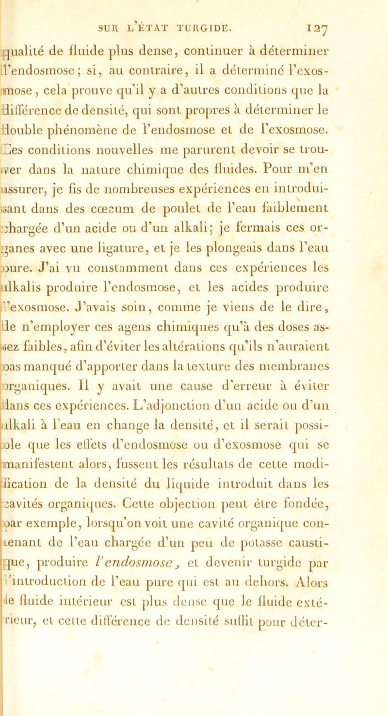 {qualité de fluide plus dense, conlinuer à déterminer d’endosmose ; si, au contraire, il a déterminé l’exos- imose, cela prouve qu’il y a d’autres conditions que la différence de densité, qui sont propres à déterminer le double phénomène de l’endosmose et de l’exosmose. Ces conditions nouvelles me parurent devoir se trou- ver dans la nature chimique des fluides. Pour m’en ussurer, je fis de nombreuses expériences en introdui- sant dans des cœsum de poulet de l’eau faiblement chargée d’un acide ou d’un alkali; je fermais ces or- ganes avec une ligature, et je les plongeais dans l’eau pure. J’ai vu constamment dans ces expériences les ulkalis produire l’endosmose, et les acides produire Vexosmose. J’avais soin, comme je viens de le dire, de n’employer ces agens chimiques qu’à des doses as- »ez faibles, afin d’éviter les altérations qu’ils n’auraient pas manqué d’apporter dans la texture des membranes organiques. Il y avait une cause d’erreur à éviter dans ces expériences. L’adjonction d’un acide ou d’un ulkali à l’eau en change la densité, et il serait possi- ble que les effets d’endosmose ou d’exosmose qui se manifestent alors, fussent les résultats de cette modi- fication de la densité du liquide introduit dans les cavités organiques. Cette objection peut être fondée, oar exemple, lorsqu’on voit une cavité organique con- tenant de l’eau chargée d’un peu de potasse causti- que, produire l’endosmosej et devenir turgidc par l’introduction de l’eau pure qui est au dehors. Alors le fluide intérieur est plus dense que le fluide exté- rieur, et celle différence de densité sullit pour déter-