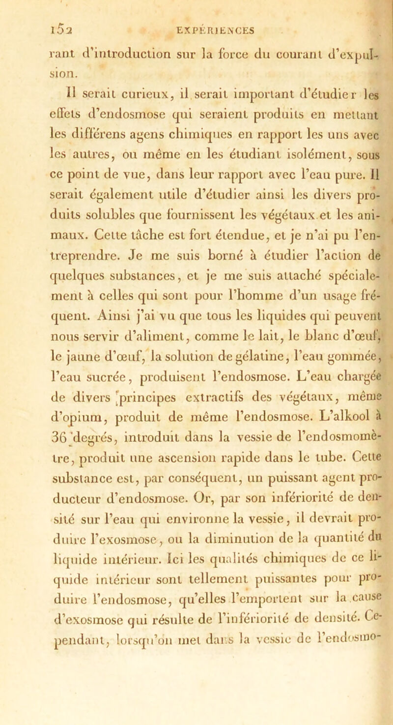 rant d’introduction sur la force du courant d’expul- sion. il serait curieux, il serait important d’étudier les effets d’endosmose qui seraient produits en mettant les differens agens chimiques en rapport les uns avec les autres, ou même en les étudiant isolément, sous ce point de vue, dans leur rapport avec l’eau pure. 11 serait également utile d’étudier ainsi les divers pro- duits solubles que fournissent les végétaux et les ani- maux. Cette tâche est fort étendue, et je n’ai pu l’en- treprendre. Je me suis borné à étudier l’action de quelques substances, et je me suis attaché spéciale- ment h celles qui sont pour l’homme d’un usage fré- quent. Ainsi j’ai vu que tous les liquides qui peuvent nous servir d’aliment, comme le lait, le blanc d’œul, le jaune d’œuf, la solution de gélatine, l’eau gommée, l’eau sucrée, produisent l’endosmose. L’eau chargée de divers principes extractifs des végétaux, même d’opium, produit de même l’endosmose. L’alkool à 36 'degrés, introduit dans la vessie de l’endosmomè- tre, produit une ascension rapide dans le tube. Cette substance est, par conséquent, un puissant agent pro- ducteur d’endosmose. Or, par son infériorité de den- sité sur l’eau qui environne la vessie, il devrait pro- duire l’exosmose, ou la diminution de la quantité dn liquide intérieur, ici les qualités chimiques de ce li- quide intérieur sont tellement puissantes pour pro- duire l’endosmose, qu’elles l’emportent sur la cause d’exosmose qui résulte de l’infériorité de densité. C e- pendant, lorsqu’on met dai s la vessie de l’endosino-