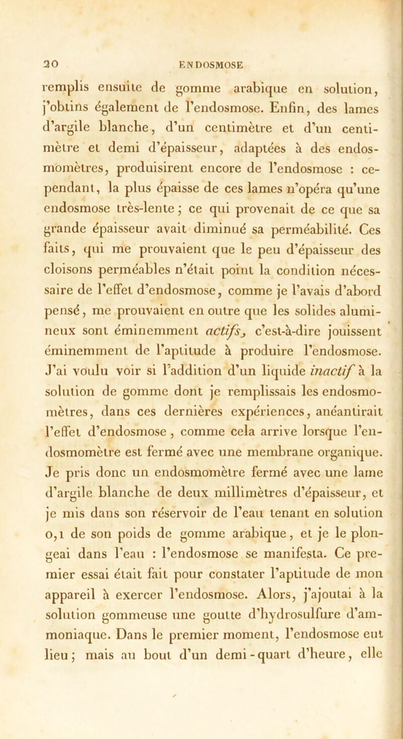 remplis ensuite de gomme arabique en solution, j’obtins également de l’endosmose. Enfin, des lames d’argile blanche, d’un centimètre et d’un centi- mètre et demi d’épaisseur, adaptées à des endos- momètres, produisirent encore de l’endosmose : ce- pendant, la plus épaisse de ces lames n’opéra qu’une endosmose très-lente ; ce qui provenait de ce que sa grande épaisseur avait diminué sa perméabilité. Ces faits, qui me prouvaient que le peu d’épaisseur des cloisons perméables n’était point la condition néces- saire de l’effet d’endosmose, comme je l’avais d’abord pensé, me prouvaient en outre que les solides alumi- neux sont éminemment actifsj c’est-à-dire jouissent éminemment de l’aptitude à produire l’endosmose. J’ai voulu voir si l’addition d’un liquide inactif à la solution de gomme dont je remplissais les endosmo- mèlres, dans ces dernières expériences, anéantirait l’effet d’endosmose, comme cela arrive lorsque l’en- dosmomètre est fermé avec une membrane organique. Je pris donc un endosmomètre fermé avec une lame d’argile blanche de deux millimètres d’épaisseur, et je mis dans son réservoir de l’eau tenant en solution 0,1 de son poids de gomme arabique, et je le plon- geai dans l’eau : l’endosmose se manifesta. Ce pre- mier essai était fait pour constater l’aptitude de mon appareil à exercer l’endosmose. Alors, j’ajoutai à la solution gommeuse une goutte d’hydrosulfure d’am- moniaque. Dans le premier moment, l’endosmose eut lieu ; mais au bout d’un demi - quart d’heure, elle