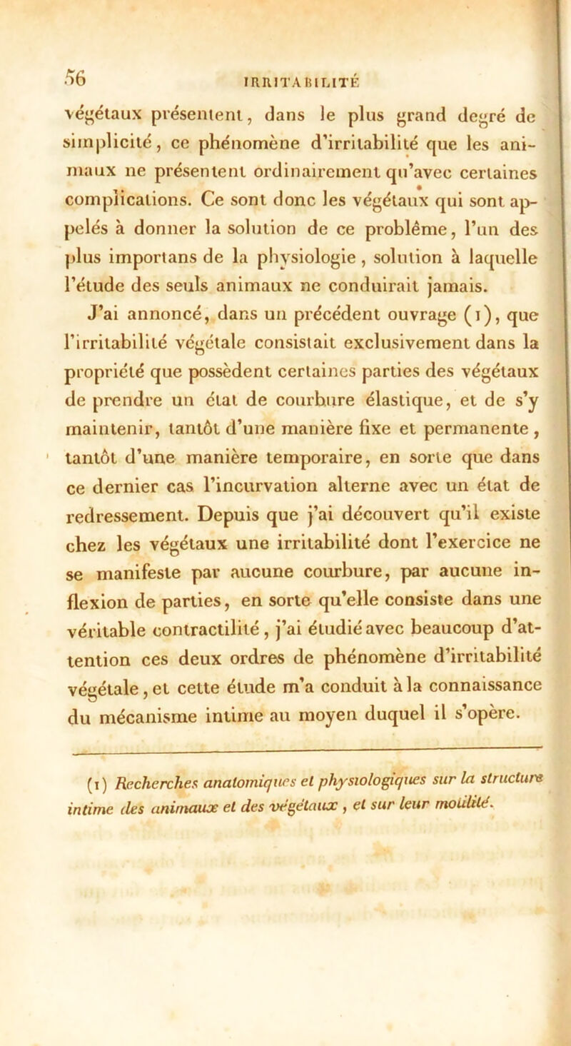 végétaux présentent, dans le plus grand degré de simplicité, ce phénomène d’irritabilité que les ani- maux ne présentent ordinairement qu’avec certaines complications. Ce sont donc les végétaux qui sont ap- pelés à donner la solution de ce problème, l’un des plus importans de la physiologie , solution à laquelle l’étude des seuls animaux ne conduirait jamais. J’ai annoncé, dans un précédent ouvrage (i), que l’irritabilité végétale consistait exclusivement dans la propriété que possèdent certaines parties des végétaux de prendre un étal de courhure élastique, et de s’y maintenir, tantôt d’une manière fixe et permanente , tantôt d’une manière temporaire, en sorte que dans ce dernier cas l’incurvation alterne avec un état de redressement. Depuis que j’ai découvert qu’il existe chez les végétaux une irritabilité dont l’exercice ne se manifeste par aucune courbure, par aucune in- flexion de parties, en sorte qu’elle consiste dans une véritable contractilité, j’ai étudié avec beaucoup d’at- tention ces deux ordres de phénomène d’irritabilité végétale, et cette étude m’a conduit à la connaissance du mécanisme intime au moyen duquel il s’opère. (i) Recherches anatomiques et physiologiques sur la structure intime des animaux et des végétaux , et sur leur rnoiililé.