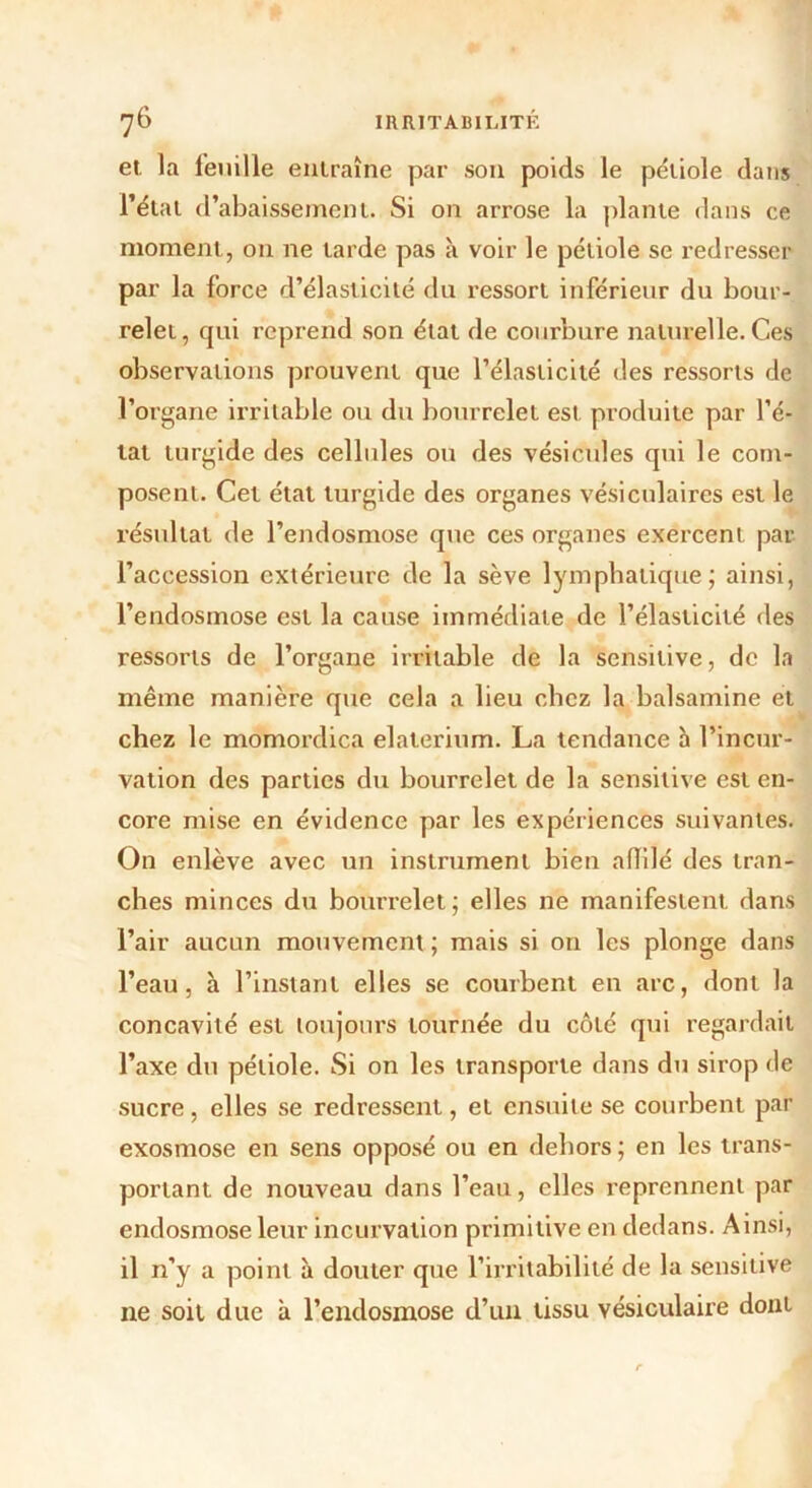 et. la feuille entraîne par son poids le pétiole dans l’état d’abaissement. Si on arrose la plante dans ce moment, on ne tarde pas à voir le pétiole se redresser par la force d’élasticité du ressort inférieur du bour- relet, qui reprend son état de courbure naturelle. Ces observations prouvent que l’élasticité des ressorts de l’organe irritable ou du bourrelet est produite par l’é- tat turgide des cellules ou des vésicules qui le com- posent. Cet état turgide des organes vésiculaires est le résultat de l’endosmose que ces organes exercent par l’accession extérieure de la sève lymphatique; ainsi, l’endosmose est la cause immédiate de l’élasticité des ressorts de l’organe irritable de la sensitive, de la même manière que cela a lieu cbcz la balsamine et chez le momordica elaterium. La tendance à l’incur- vation des parties du bourrelet de la sensitive est en- core mise en évidence par les expériences suivantes. On enlève avec un instrument bien affilé des tran- ches minces du boui’relet; elles ne manifestent dans l’air aucun mouvement ; mais si on les plonge dans l’eau, à l’instant elles se courbent en arc, dont la concavité est toujours tournée du côté qui regardait l’axe du pétiole. Si on les transporte dans du sirop de sucre, elles se redressent, et ensuite se courbent par exosmose en sens opposé ou en dehors ; en les trans- portant de nouveau dans l’eau, elles reprennent par endosmose leur incurvation primitive en dedans. Ainsi, il n’y a point à douter que l’irritabilité de la sensitive ne soit due à l’endosmose d’un tissu vésiculaire dont